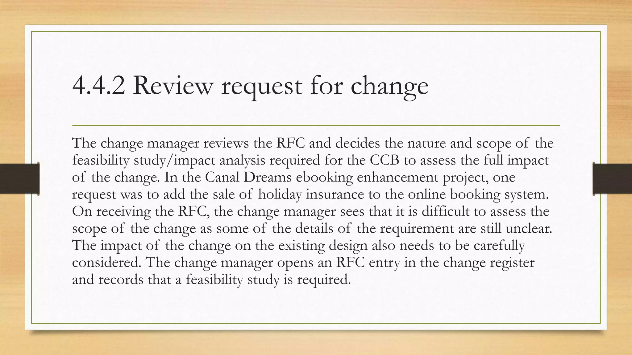 4.4.2 Review request for change
The change manager reviews the RFC and decides the nature and scope of the
feasibility study/impact analysis required for the CCB to assess the full impact
of the change. In the Canal Dreams ebooking enhancement project, one
request was to add the sale of holiday insurance to the online booking system.
On receiving the RFC, the change manager sees that it is difficult to assess the
scope of the change as some of the details of the requirement are still unclear.
The impact of the change on the existing design also needs to be carefully
considered. The change manager opens an RFC entry in the change register
and records that a feasibility study is required.
 