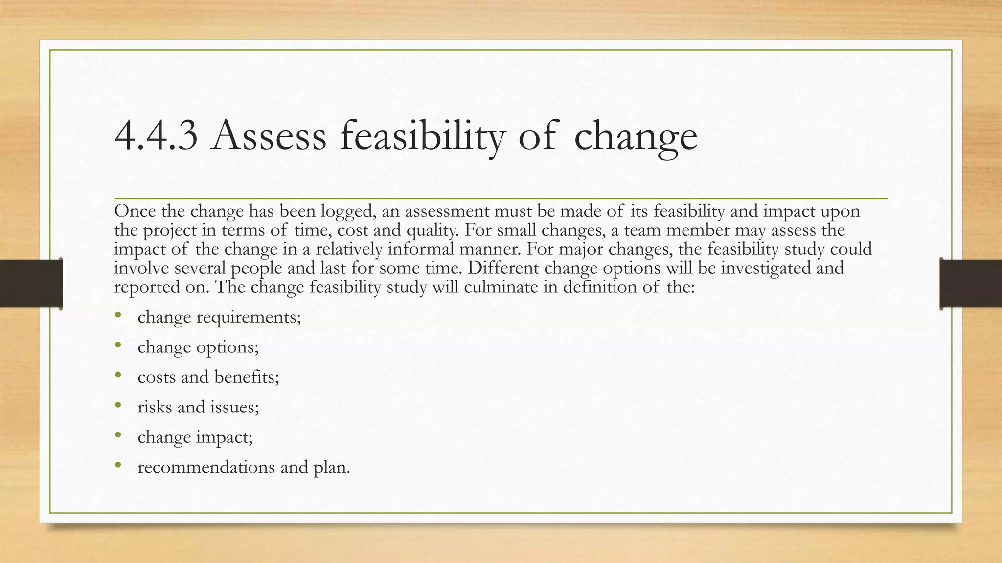 4.4.3 Assess feasibility of change
Once the change has been logged, an assessment must be made of its feasibility and impact upon
the project in terms of time, cost and quality. For small changes, a team member may assess the
impact of the change in a relatively informal manner. For major changes, the feasibility study could
involve several people and last for some time. Different change options will be investigated and
reported on. The change feasibility study will culminate in definition of the:
• change requirements;
• change options;
• costs and benefits;
• risks and issues;
• change impact;
• recommendations and plan.
 