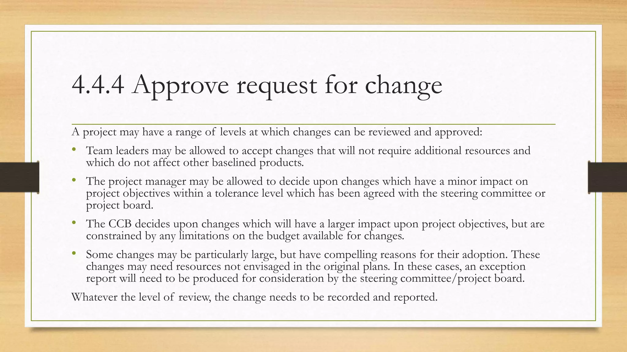 4.4.4 Approve request for change
A project may have a range of levels at which changes can be reviewed and approved:
• Team leaders may be allowed to accept changes that will not require additional resources and
which do not affect other baselined products.
• The project manager may be allowed to decide upon changes which have a minor impact on
project objectives within a tolerance level which has been agreed with the steering committee or
project board.
• The CCB decides upon changes which will have a larger impact upon project objectives, but are
constrained by any limitations on the budget available for changes.
• Some changes may be particularly large, but have compelling reasons for their adoption. These
changes may need resources not envisaged in the original plans. In these cases, an exception
report will need to be produced for consideration by the steering committee/project board.
Whatever the level of review, the change needs to be recorded and reported.
 
