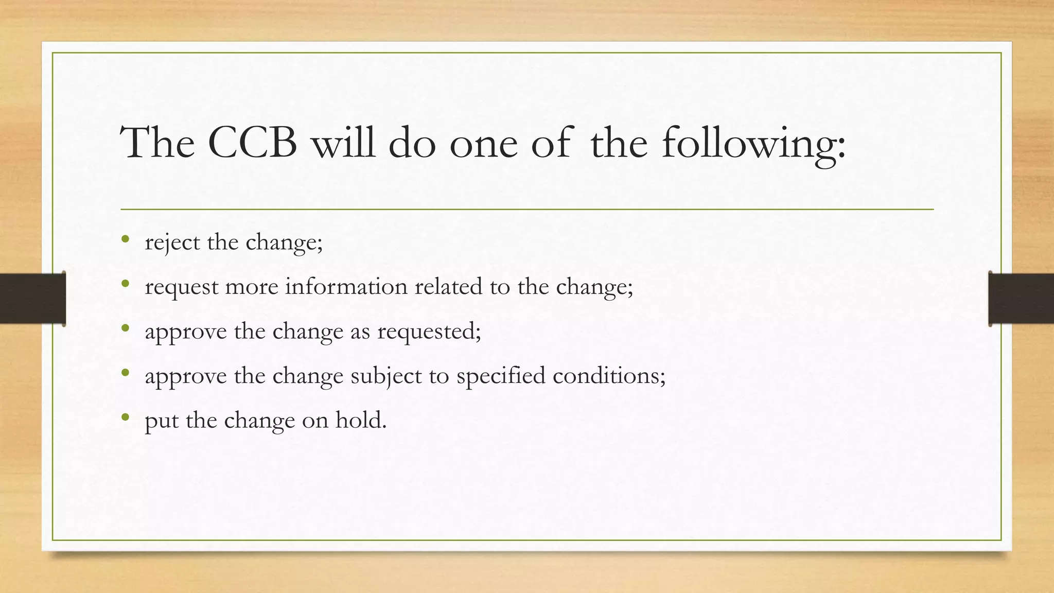 The CCB will do one of the following:
• reject the change;
• request more information related to the change;
• approve the change as requested;
• approve the change subject to specified conditions;
• put the change on hold.
 