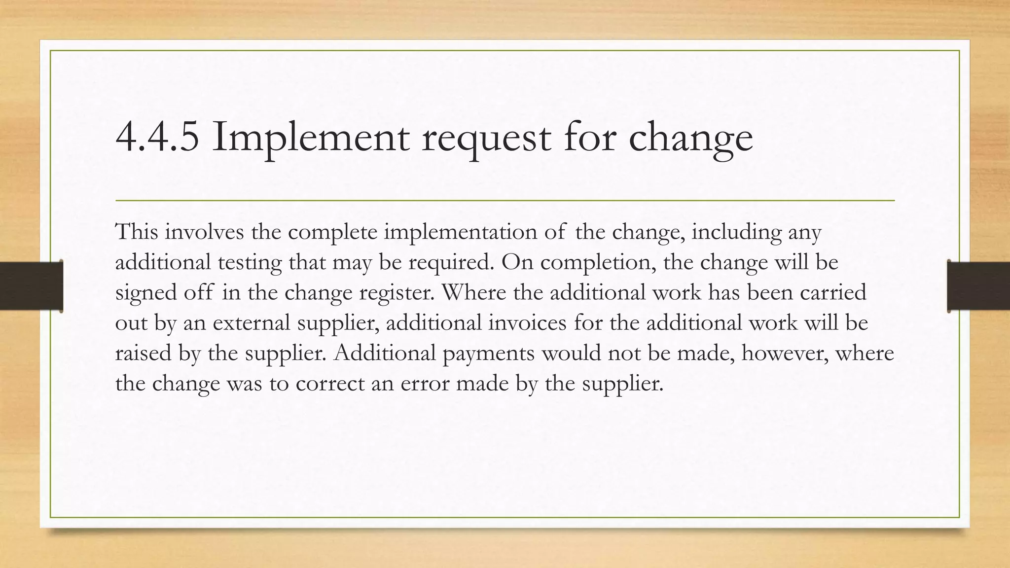4.4.5 Implement request for change
This involves the complete implementation of the change, including any
additional testing that may be required. On completion, the change will be
signed off in the change register. Where the additional work has been carried
out by an external supplier, additional invoices for the additional work will be
raised by the supplier. Additional payments would not be made, however, where
the change was to correct an error made by the supplier.
 