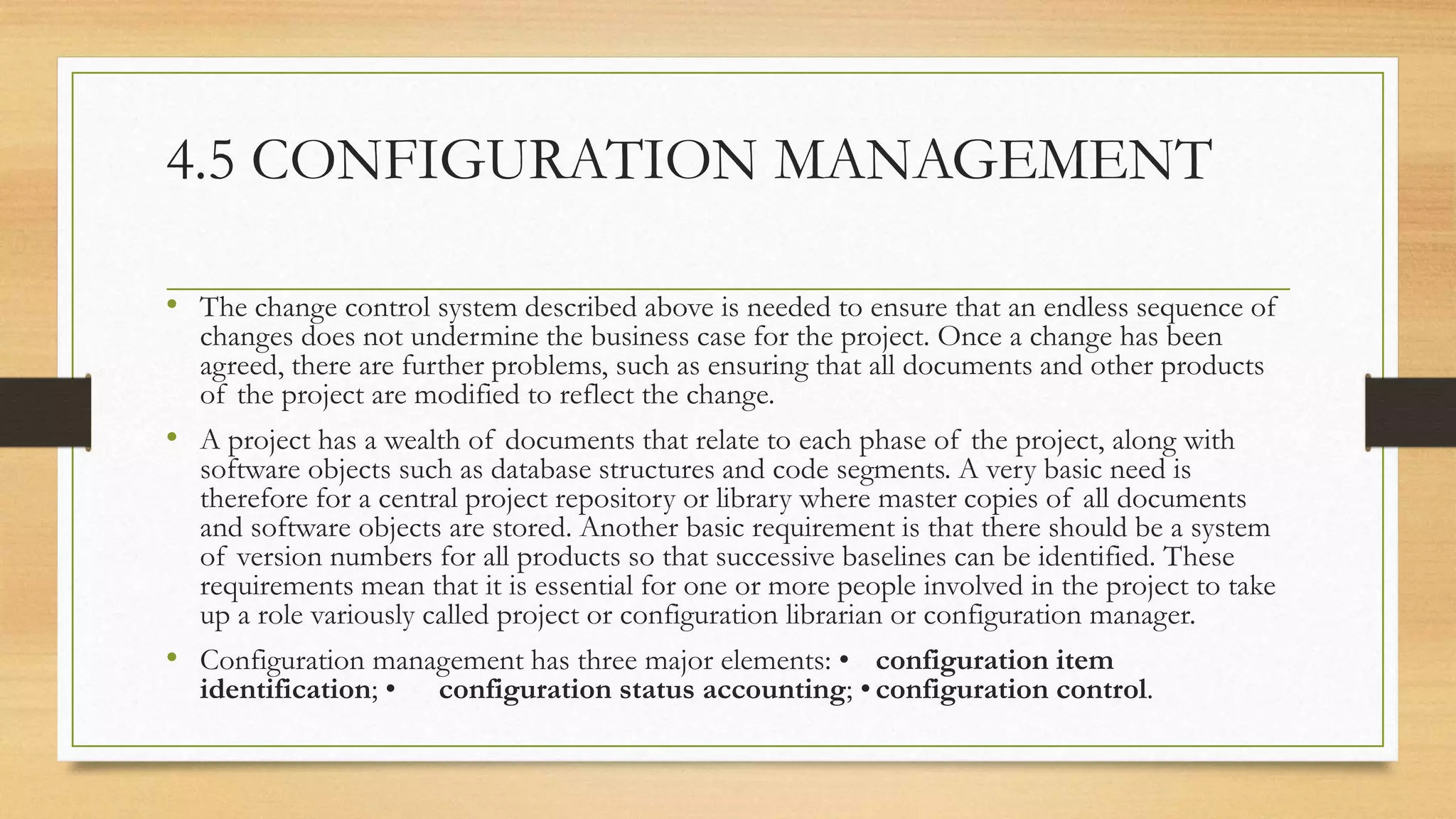4.5 CONFIGURATION MANAGEMENT
• The change control system described above is needed to ensure that an endless sequence of
changes does not undermine the business case for the project. Once a change has been
agreed, there are further problems, such as ensuring that all documents and other products
of the project are modified to reflect the change.
• A project has a wealth of documents that relate to each phase of the project, along with
software objects such as database structures and code segments. A very basic need is
therefore for a central project repository or library where master copies of all documents
and software objects are stored. Another basic requirement is that there should be a system
of version numbers for all products so that successive baselines can be identified. These
requirements mean that it is essential for one or more people involved in the project to take
up a role variously called project or configuration librarian or configuration manager.
• Configuration management has three major elements: • configuration item
identification; • configuration status accounting; • configuration control.
 