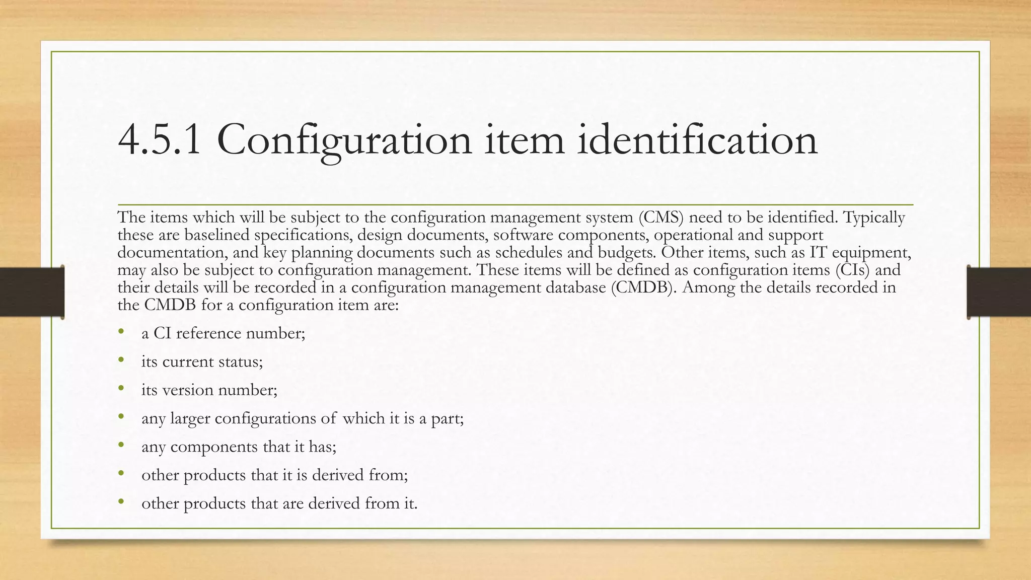 4.5.1 Configuration item identification
The items which will be subject to the configuration management system (CMS) need to be identified. Typically
these are baselined specifications, design documents, software components, operational and support
documentation, and key planning documents such as schedules and budgets. Other items, such as IT equipment,
may also be subject to configuration management. These items will be defined as configuration items (CIs) and
their details will be recorded in a configuration management database (CMDB). Among the details recorded in
the CMDB for a configuration item are:
• a CI reference number;
• its current status;
• its version number;
• any larger configurations of which it is a part;
• any components that it has;
• other products that it is derived from;
• other products that are derived from it.
 