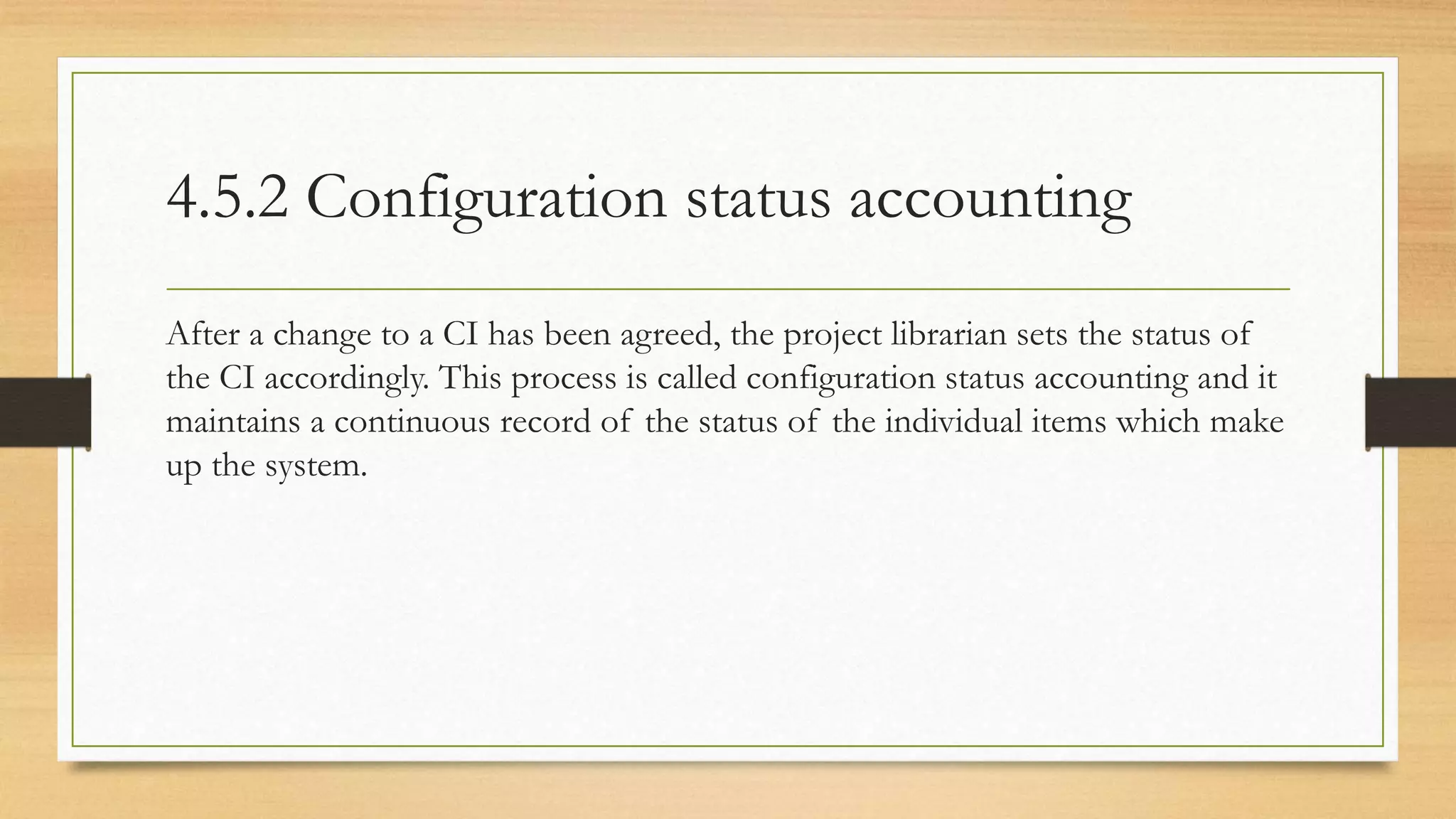 4.5.2 Configuration status accounting
After a change to a CI has been agreed, the project librarian sets the status of
the CI accordingly. This process is called configuration status accounting and it
maintains a continuous record of the status of the individual items which make
up the system.
 
