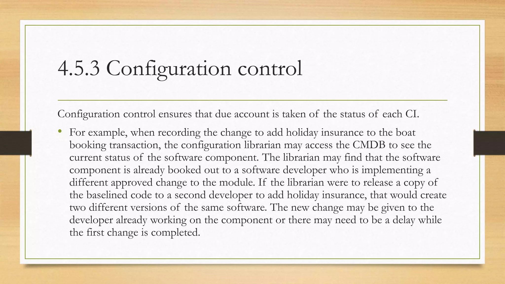 4.5.3 Configuration control
Configuration control ensures that due account is taken of the status of each CI.
• For example, when recording the change to add holiday insurance to the boat
booking transaction, the configuration librarian may access the CMDB to see the
current status of the software component. The librarian may find that the software
component is already booked out to a software developer who is implementing a
different approved change to the module. If the librarian were to release a copy of
the baselined code to a second developer to add holiday insurance, that would create
two different versions of the same software. The new change may be given to the
developer already working on the component or there may need to be a delay while
the first change is completed.
 