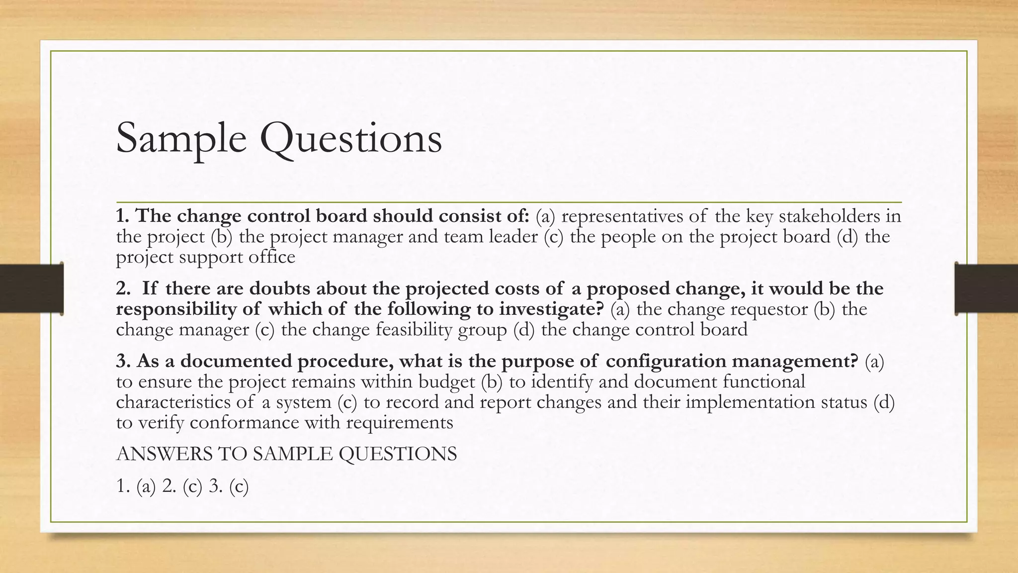 Sample Questions
1. The change control board should consist of: (a) representatives of the key stakeholders in
the project (b) the project manager and team leader (c) the people on the project board (d) the
project support office
2. If there are doubts about the projected costs of a proposed change, it would be the
responsibility of which of the following to investigate? (a) the change requestor (b) the
change manager (c) the change feasibility group (d) the change control board
3. As a documented procedure, what is the purpose of configuration management? (a)
to ensure the project remains within budget (b) to identify and document functional
characteristics of a system (c) to record and report changes and their implementation status (d)
to verify conformance with requirements
ANSWERS TO SAMPLE QUESTIONS
1. (a) 2. (c) 3. (c)
 