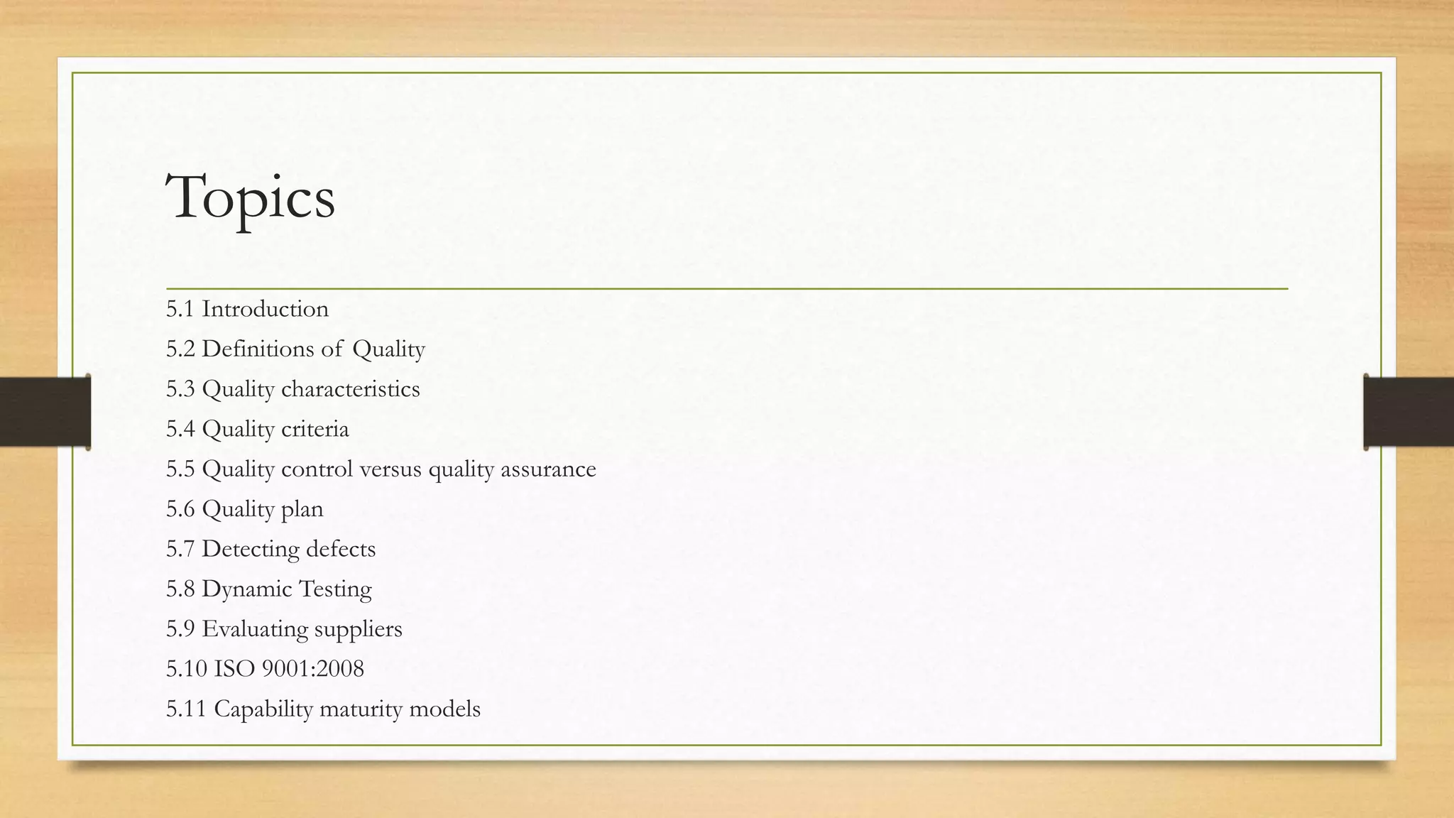 Topics
5.1 Introduction
5.2 Definitions of Quality
5.3 Quality characteristics
5.4 Quality criteria
5.5 Quality control versus quality assurance
5.6 Quality plan
5.7 Detecting defects
5.8 Dynamic Testing
5.9 Evaluating suppliers
5.10 ISO 9001:2008
5.11 Capability maturity models
 