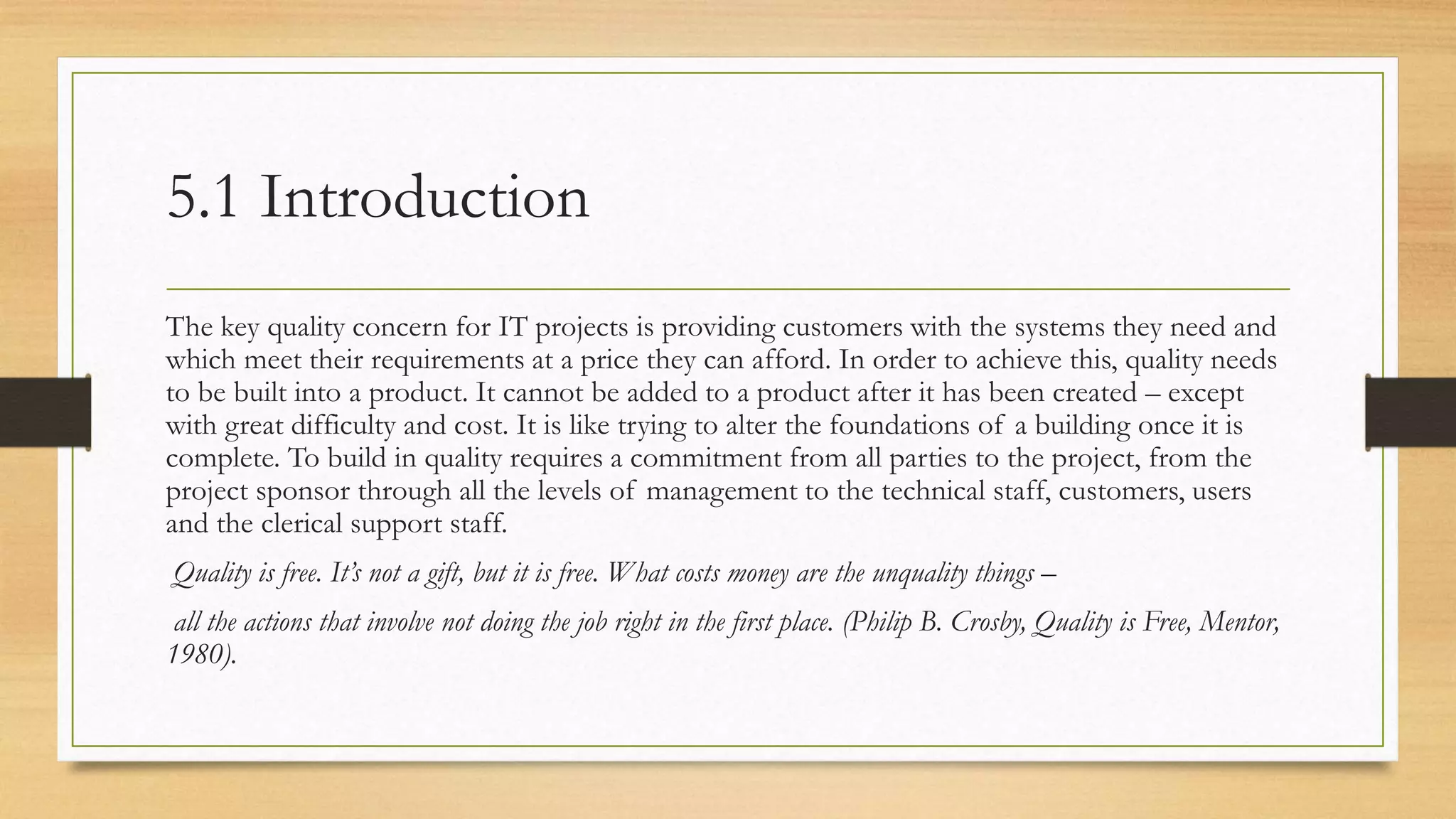 5.1 Introduction
The key quality concern for IT projects is providing customers with the systems they need and
which meet their requirements at a price they can afford. In order to achieve this, quality needs
to be built into a product. It cannot be added to a product after it has been created – except
with great difficulty and cost. It is like trying to alter the foundations of a building once it is
complete. To build in quality requires a commitment from all parties to the project, from the
project sponsor through all the levels of management to the technical staff, customers, users
and the clerical support staff.
Quality is free. It’s not a gift, but it is free. What costs money are the unquality things –
all the actions that involve not doing the job right in the first place. (Philip B. Crosby, Quality is Free, Mentor,
1980).
 