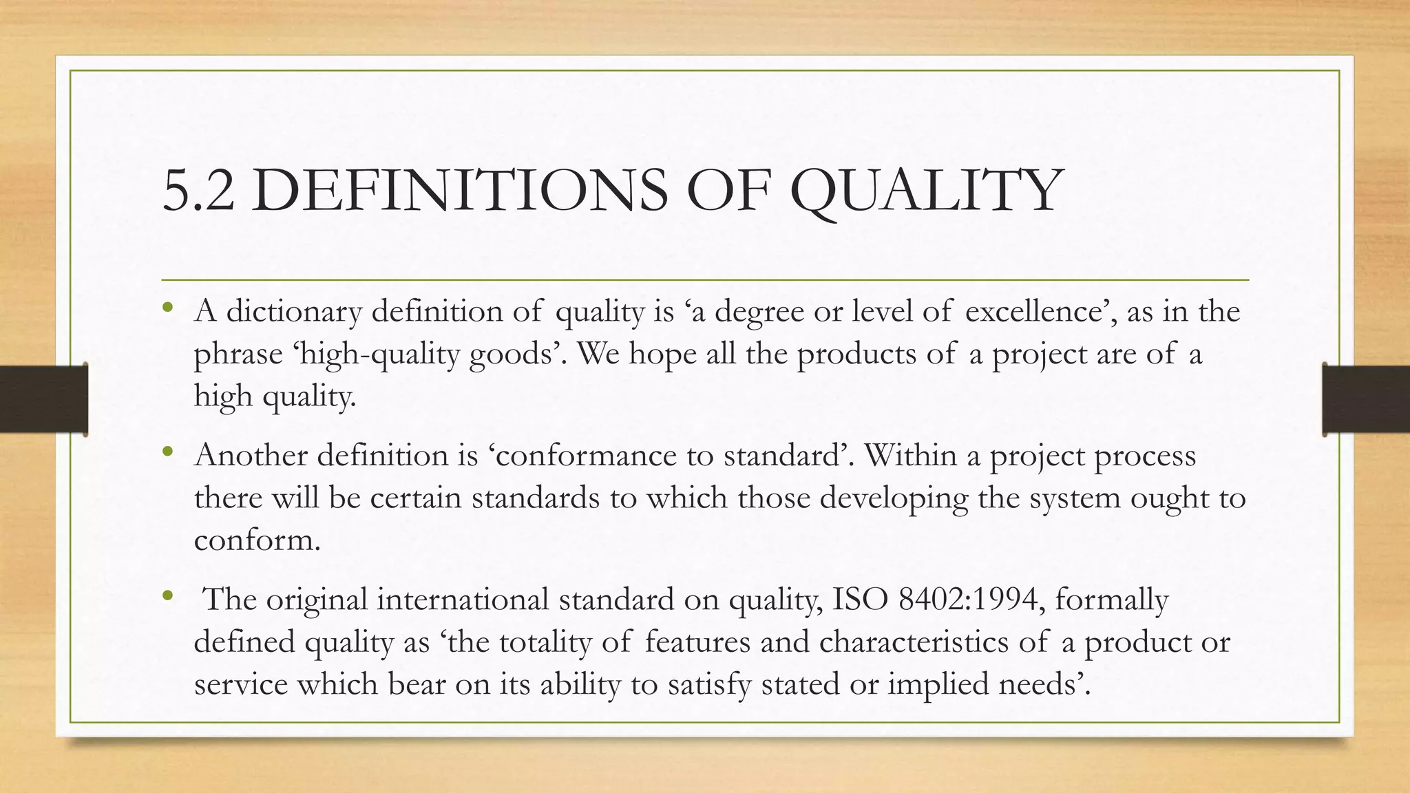 5.2 DEFINITIONS OF QUALITY
• A dictionary definition of quality is ‘a degree or level of excellence’, as in the
phrase ‘high-quality goods’. We hope all the products of a project are of a
high quality.
• Another definition is ‘conformance to standard’. Within a project process
there will be certain standards to which those developing the system ought to
conform.
• The original international standard on quality, ISO 8402:1994, formally
defined quality as ‘the totality of features and characteristics of a product or
service which bear on its ability to satisfy stated or implied needs’.
 