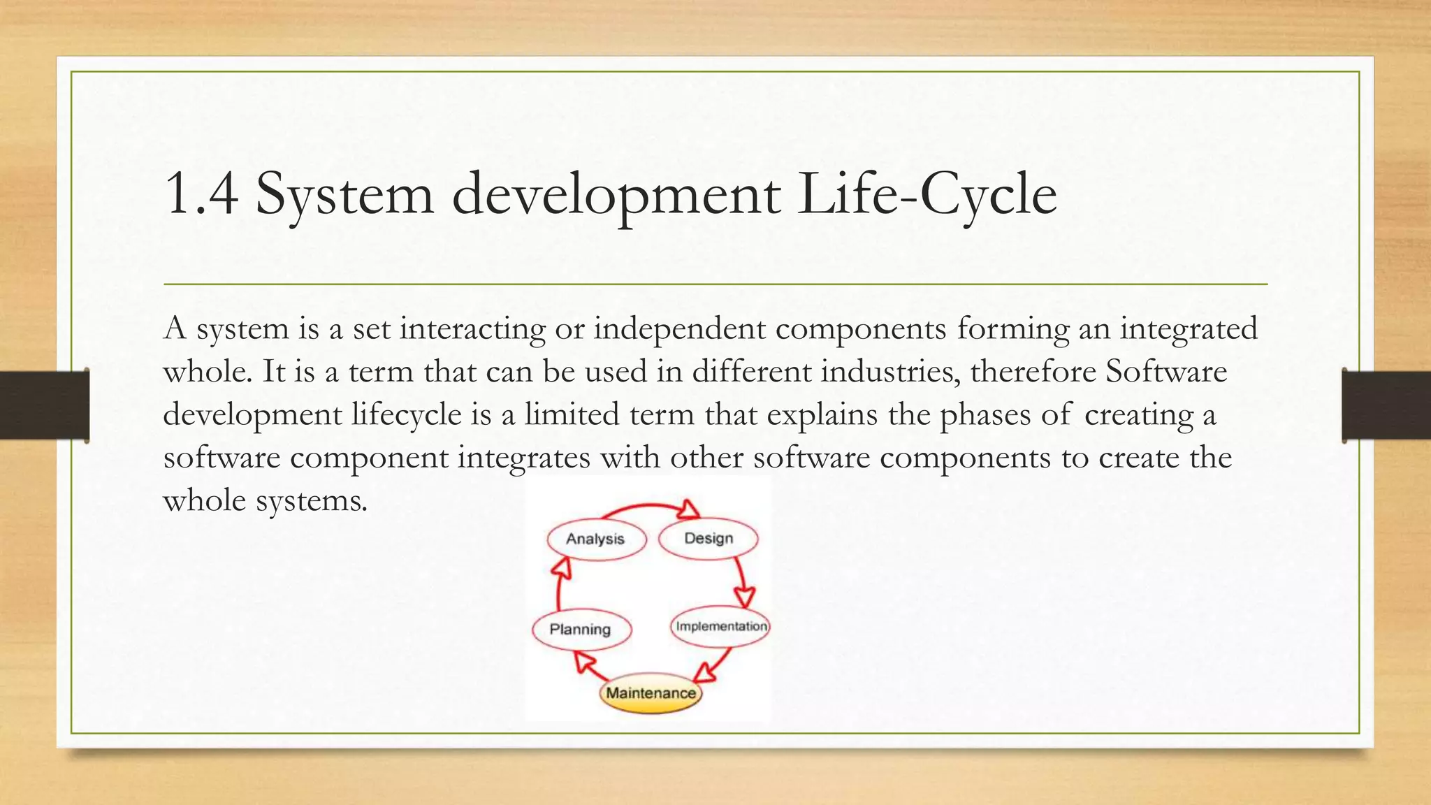 1.4 System development Life-Cycle
A system is a set interacting or independent components forming an integrated
whole. It is a term that can be used in different industries, therefore Software
development lifecycle is a limited term that explains the phases of creating a
software component integrates with other software components to create the
whole systems.
 