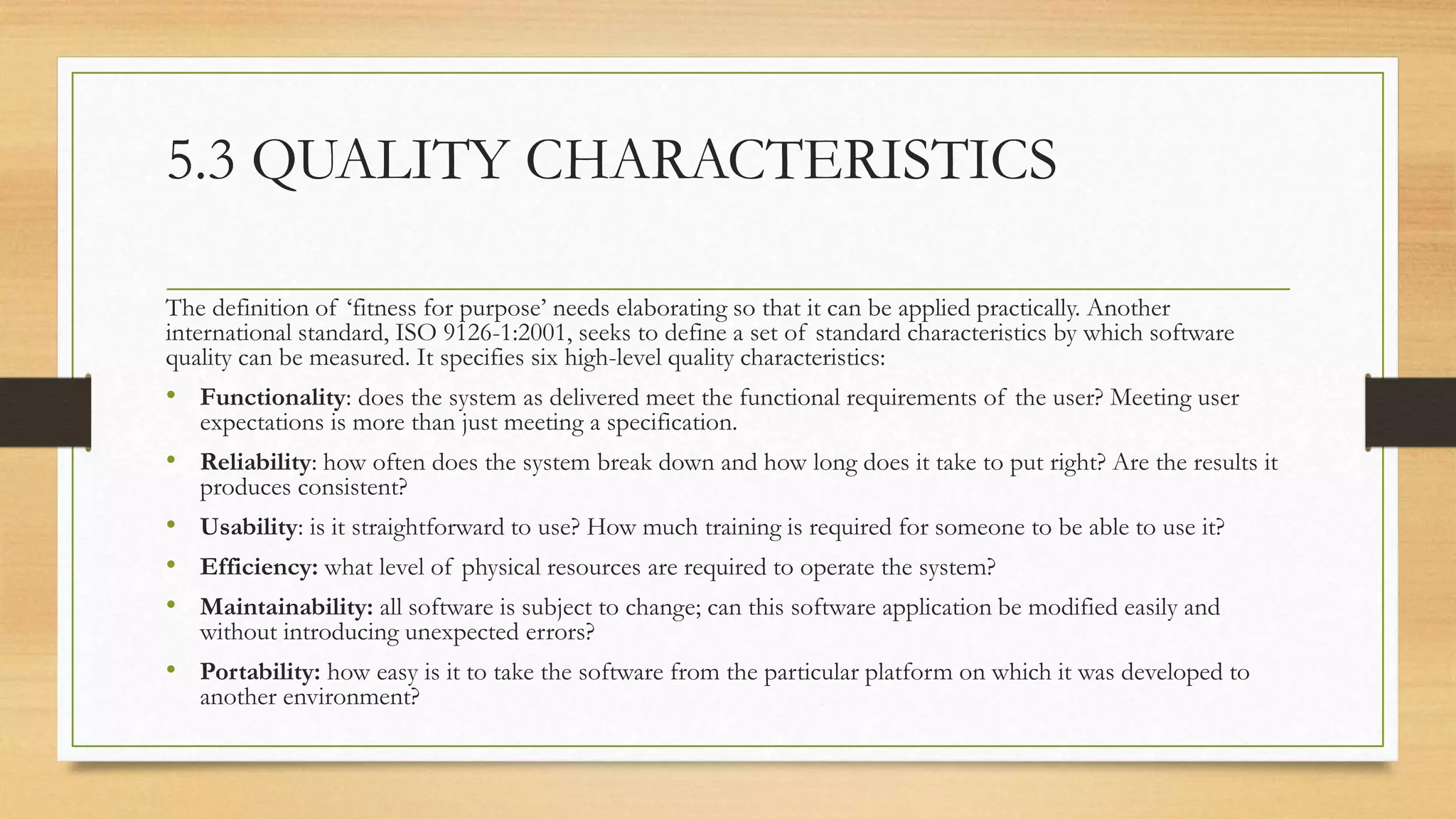 5.3 QUALITY CHARACTERISTICS
The definition of ‘fitness for purpose’ needs elaborating so that it can be applied practically. Another
international standard, ISO 9126-1:2001, seeks to define a set of standard characteristics by which software
quality can be measured. It specifies six high-level quality characteristics:
• Functionality: does the system as delivered meet the functional requirements of the user? Meeting user
expectations is more than just meeting a specification.
• Reliability: how often does the system break down and how long does it take to put right? Are the results it
produces consistent?
• Usability: is it straightforward to use? How much training is required for someone to be able to use it?
• Efficiency: what level of physical resources are required to operate the system?
• Maintainability: all software is subject to change; can this software application be modified easily and
without introducing unexpected errors?
• Portability: how easy is it to take the software from the particular platform on which it was developed to
another environment?
 