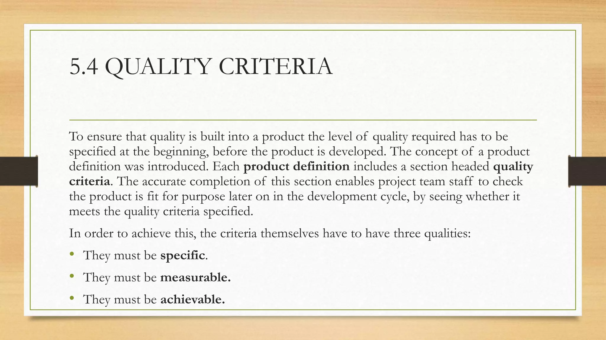 5.4 QUALITY CRITERIA
To ensure that quality is built into a product the level of quality required has to be
specified at the beginning, before the product is developed. The concept of a product
definition was introduced. Each product definition includes a section headed quality
criteria. The accurate completion of this section enables project team staff to check
the product is fit for purpose later on in the development cycle, by seeing whether it
meets the quality criteria specified.
In order to achieve this, the criteria themselves have to have three qualities:
• They must be specific.
• They must be measurable.
• They must be achievable.
 