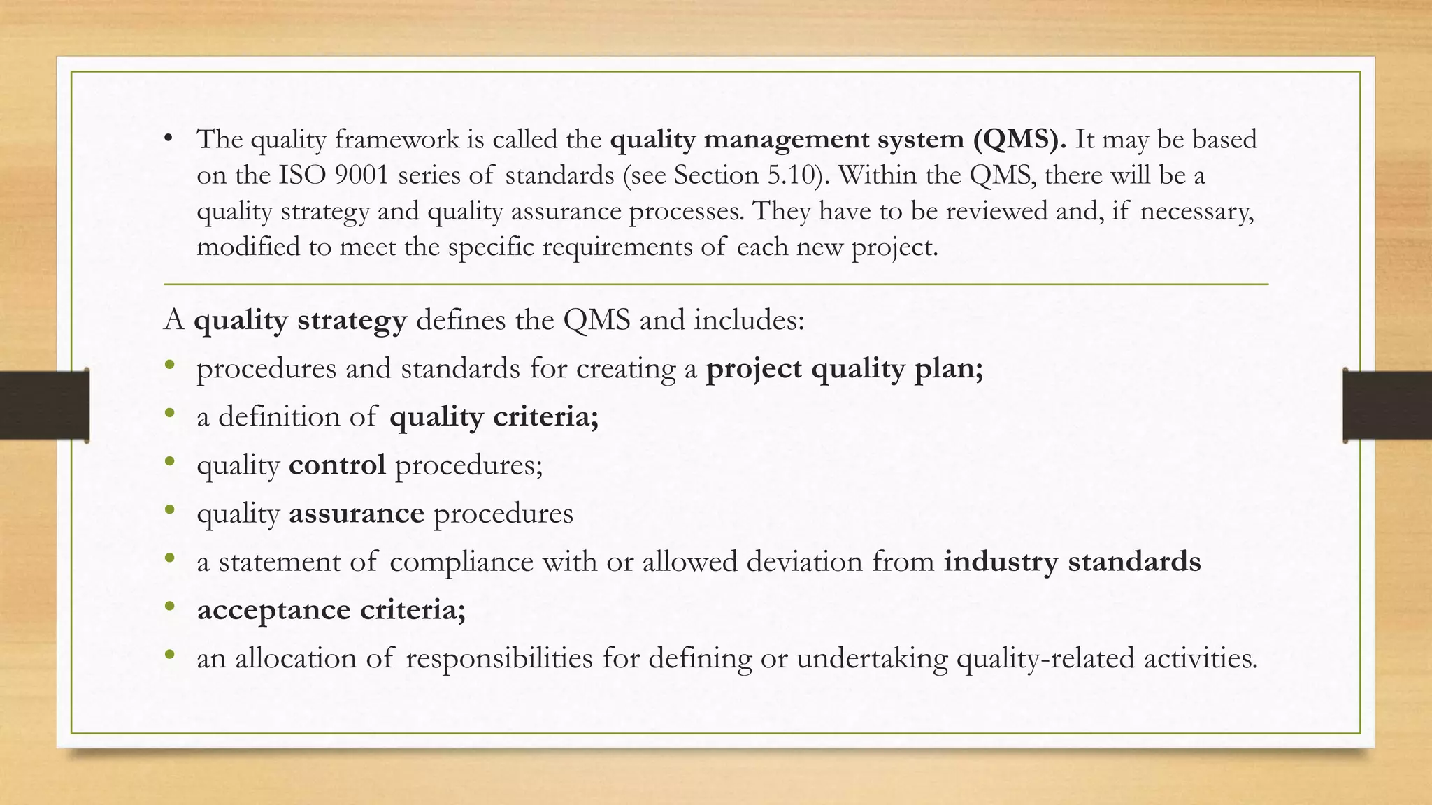• The quality framework is called the quality management system (QMS). It may be based
on the ISO 9001 series of standards (see Section 5.10). Within the QMS, there will be a
quality strategy and quality assurance processes. They have to be reviewed and, if necessary,
modified to meet the specific requirements of each new project.
A quality strategy defines the QMS and includes:
• procedures and standards for creating a project quality plan;
• a definition of quality criteria;
• quality control procedures;
• quality assurance procedures
• a statement of compliance with or allowed deviation from industry standards
• acceptance criteria;
• an allocation of responsibilities for defining or undertaking quality-related activities.
 