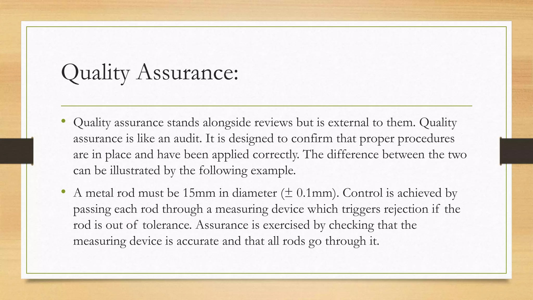 Quality Assurance:
• Quality assurance stands alongside reviews but is external to them. Quality
assurance is like an audit. It is designed to confirm that proper procedures
are in place and have been applied correctly. The difference between the two
can be illustrated by the following example.
• A metal rod must be 15mm in diameter (± 0.1mm). Control is achieved by
passing each rod through a measuring device which triggers rejection if the
rod is out of tolerance. Assurance is exercised by checking that the
measuring device is accurate and that all rods go through it.
 