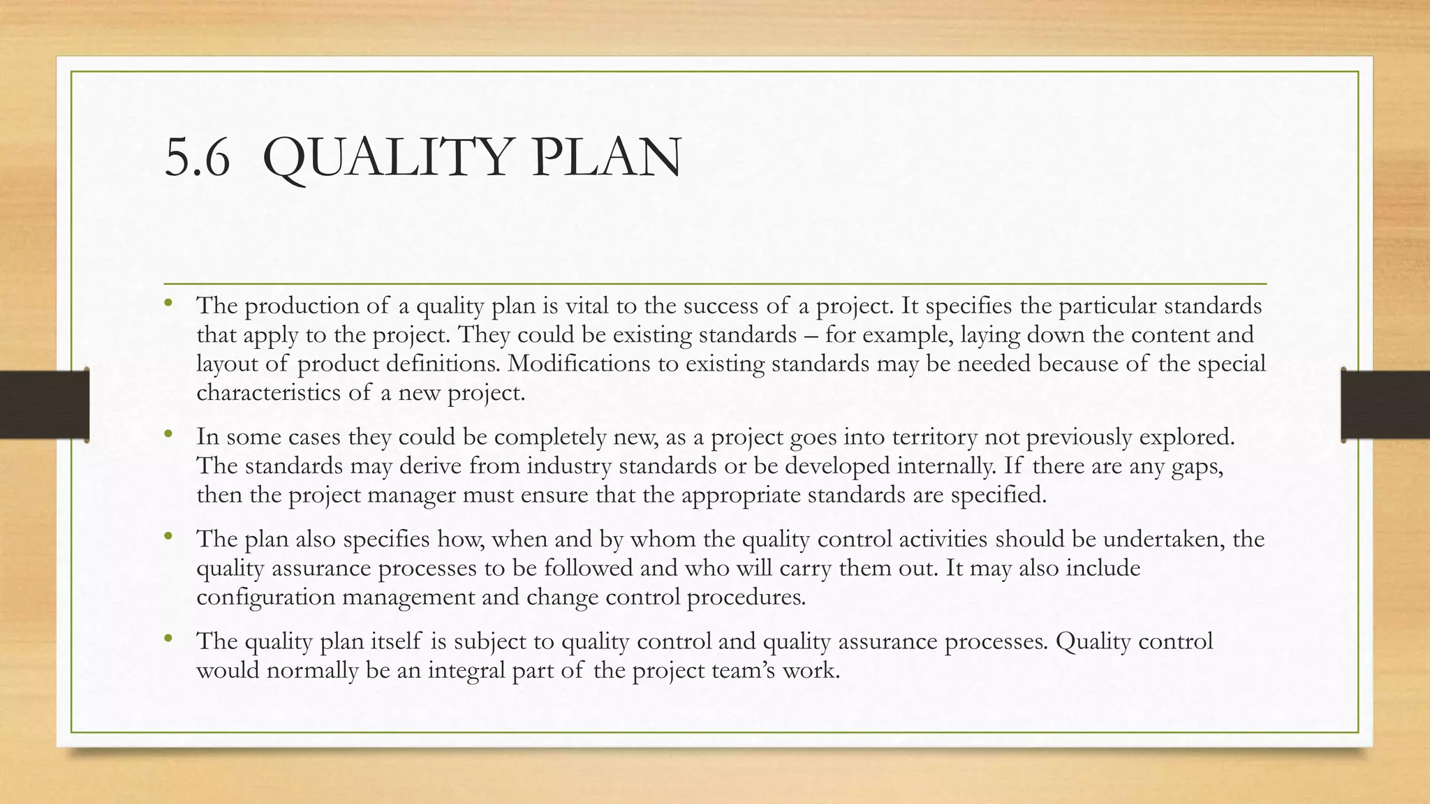 5.6 QUALITY PLAN
• The production of a quality plan is vital to the success of a project. It specifies the particular standards
that apply to the project. They could be existing standards – for example, laying down the content and
layout of product definitions. Modifications to existing standards may be needed because of the special
characteristics of a new project.
• In some cases they could be completely new, as a project goes into territory not previously explored.
The standards may derive from industry standards or be developed internally. If there are any gaps,
then the project manager must ensure that the appropriate standards are specified.
• The plan also specifies how, when and by whom the quality control activities should be undertaken, the
quality assurance processes to be followed and who will carry them out. It may also include
configuration management and change control procedures.
• The quality plan itself is subject to quality control and quality assurance processes. Quality control
would normally be an integral part of the project team’s work.
 