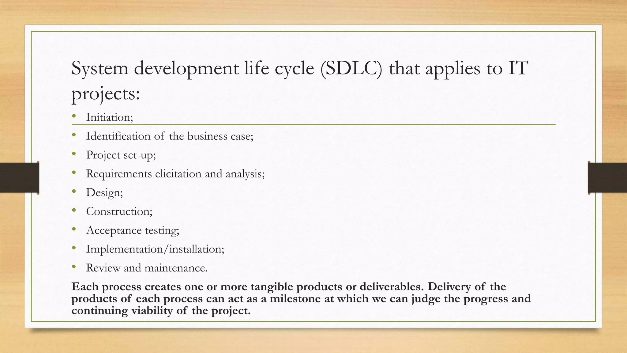 System development life cycle (SDLC) that applies to IT
projects:
• Initiation;
• Identification of the business case;
• Project set-up;
• Requirements elicitation and analysis;
• Design;
• Construction;
• Acceptance testing;
• Implementation/installation;
• Review and maintenance.
Each process creates one or more tangible products or deliverables. Delivery of the
products of each process can act as a milestone at which we can judge the progress and
continuing viability of the project.
 