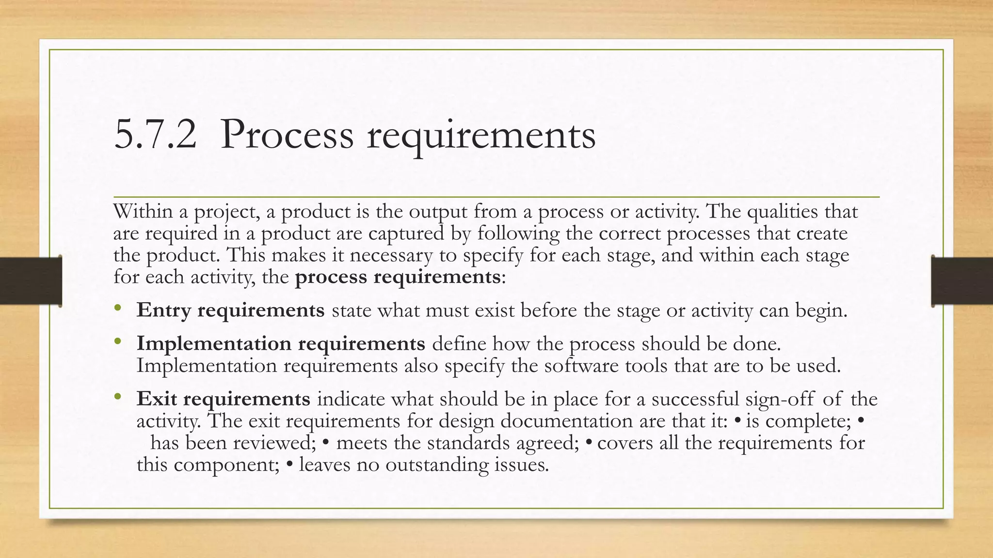 5.7.2 Process requirements
Within a project, a product is the output from a process or activity. The qualities that
are required in a product are captured by following the correct processes that create
the product. This makes it necessary to specify for each stage, and within each stage
for each activity, the process requirements:
• Entry requirements state what must exist before the stage or activity can begin.
• Implementation requirements define how the process should be done.
Implementation requirements also specify the software tools that are to be used.
• Exit requirements indicate what should be in place for a successful sign-off of the
activity. The exit requirements for design documentation are that it: • is complete; •
has been reviewed; • meets the standards agreed; • covers all the requirements for
this component; • leaves no outstanding issues.
 