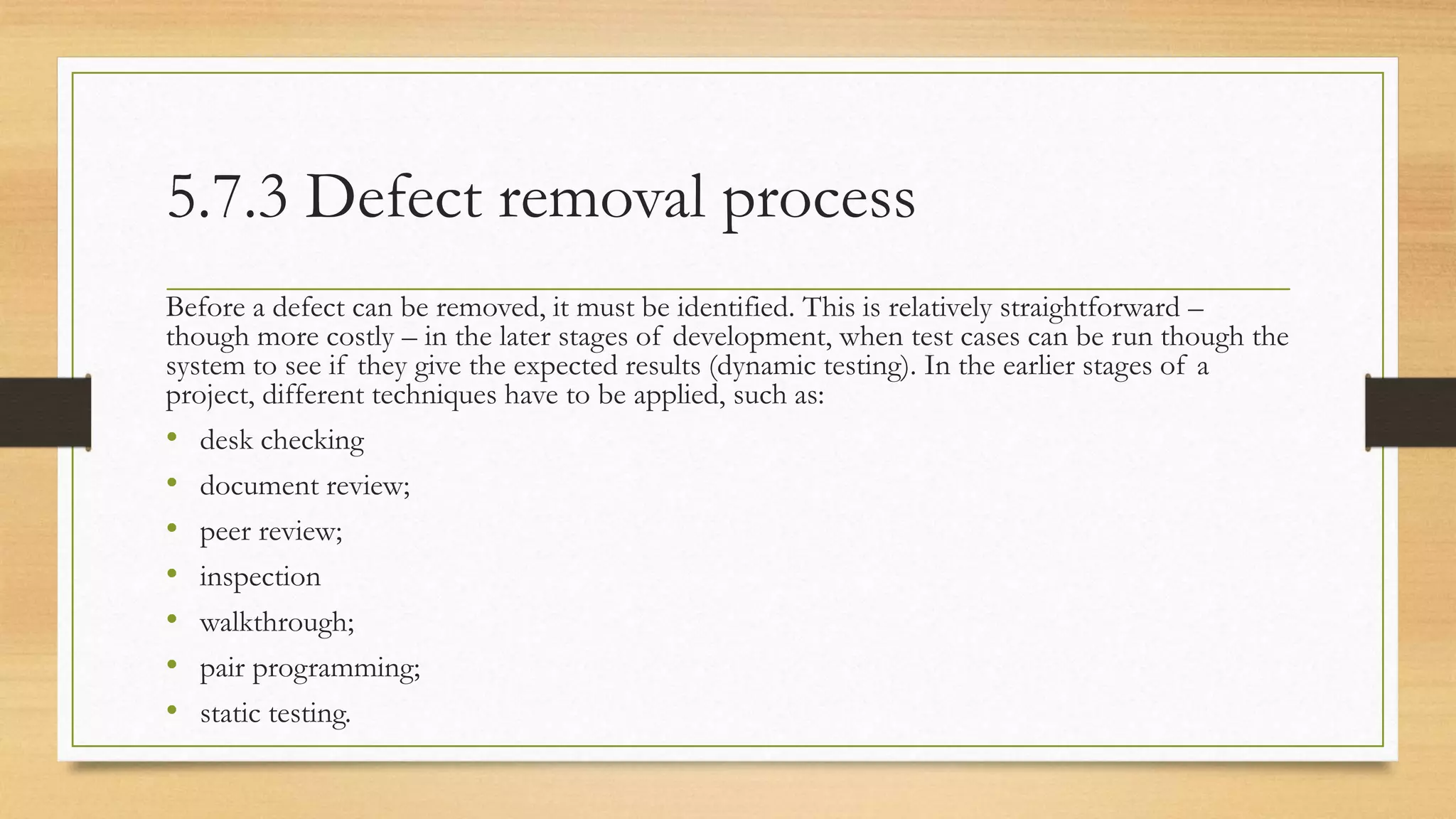 5.7.3 Defect removal process
Before a defect can be removed, it must be identified. This is relatively straightforward –
though more costly – in the later stages of development, when test cases can be run though the
system to see if they give the expected results (dynamic testing). In the earlier stages of a
project, different techniques have to be applied, such as:
• desk checking
• document review;
• peer review;
• inspection
• walkthrough;
• pair programming;
• static testing.
 