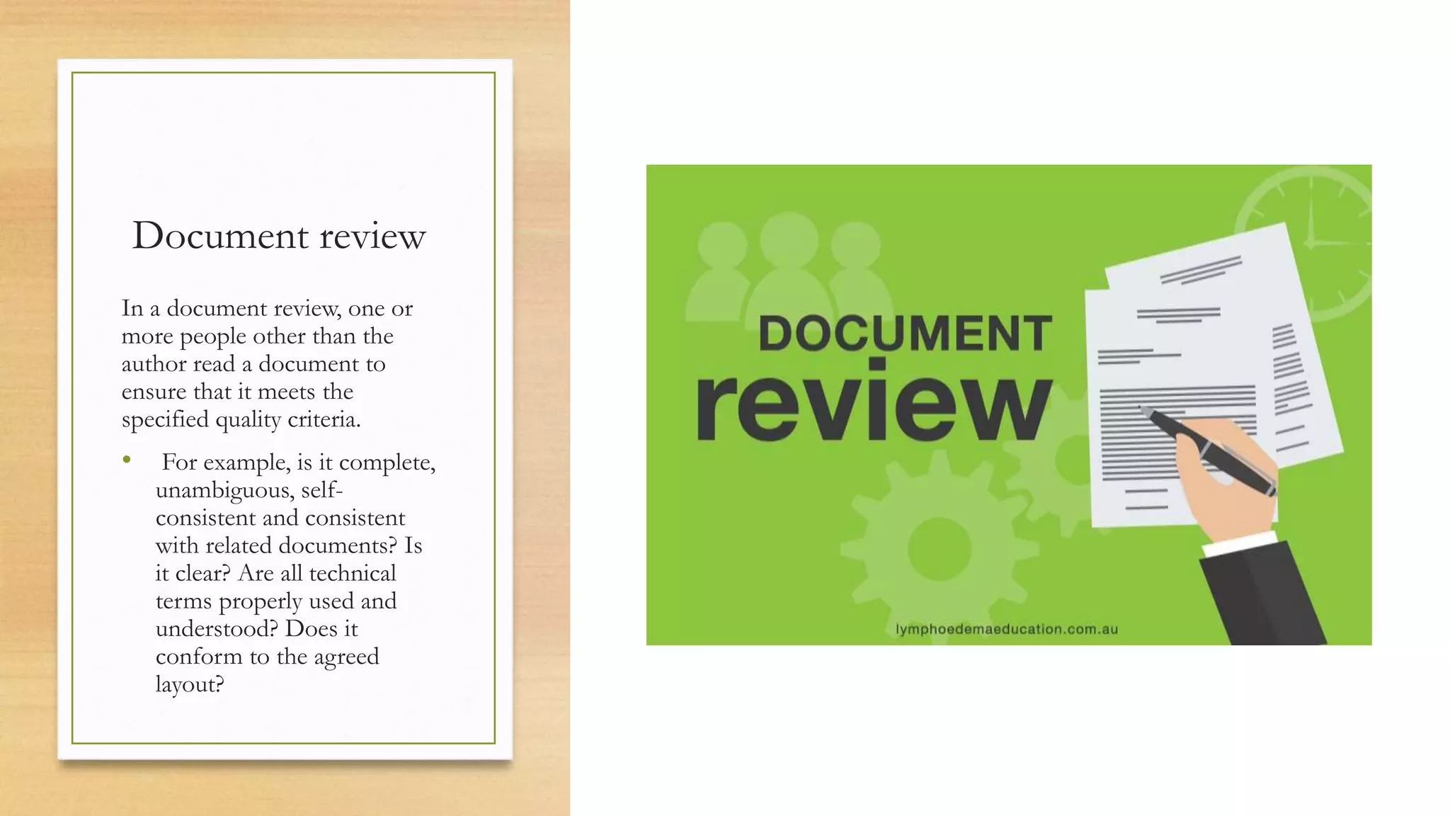 Document review
In a document review, one or
more people other than the
author read a document to
ensure that it meets the
specified quality criteria.
• For example, is it complete,
unambiguous, self-
consistent and consistent
with related documents? Is
it clear? Are all technical
terms properly used and
understood? Does it
conform to the agreed
layout?
 