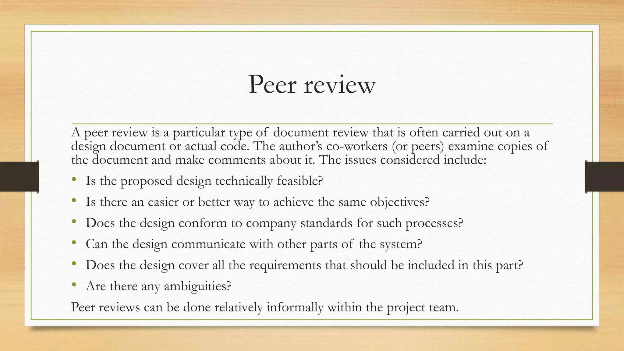 Peer review
A peer review is a particular type of document review that is often carried out on a
design document or actual code. The author’s co-workers (or peers) examine copies of
the document and make comments about it. The issues considered include:
• Is the proposed design technically feasible?
• Is there an easier or better way to achieve the same objectives?
• Does the design conform to company standards for such processes?
• Can the design communicate with other parts of the system?
• Does the design cover all the requirements that should be included in this part?
• Are there any ambiguities?
Peer reviews can be done relatively informally within the project team.
 