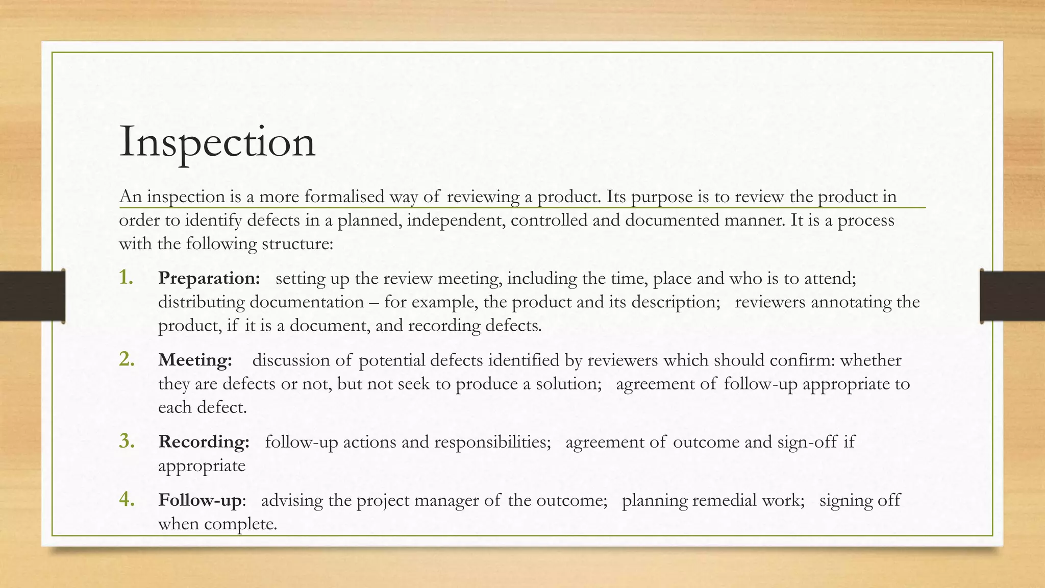 Inspection
An inspection is a more formalised way of reviewing a product. Its purpose is to review the product in
order to identify defects in a planned, independent, controlled and documented manner. It is a process
with the following structure:
1. Preparation: setting up the review meeting, including the time, place and who is to attend;
distributing documentation – for example, the product and its description; reviewers annotating the
product, if it is a document, and recording defects.
2. Meeting: discussion of potential defects identified by reviewers which should confirm: whether
they are defects or not, but not seek to produce a solution; agreement of follow-up appropriate to
each defect.
3. Recording: follow-up actions and responsibilities; agreement of outcome and sign-off if
appropriate
4. Follow-up: advising the project manager of the outcome; planning remedial work; signing off
when complete.
 