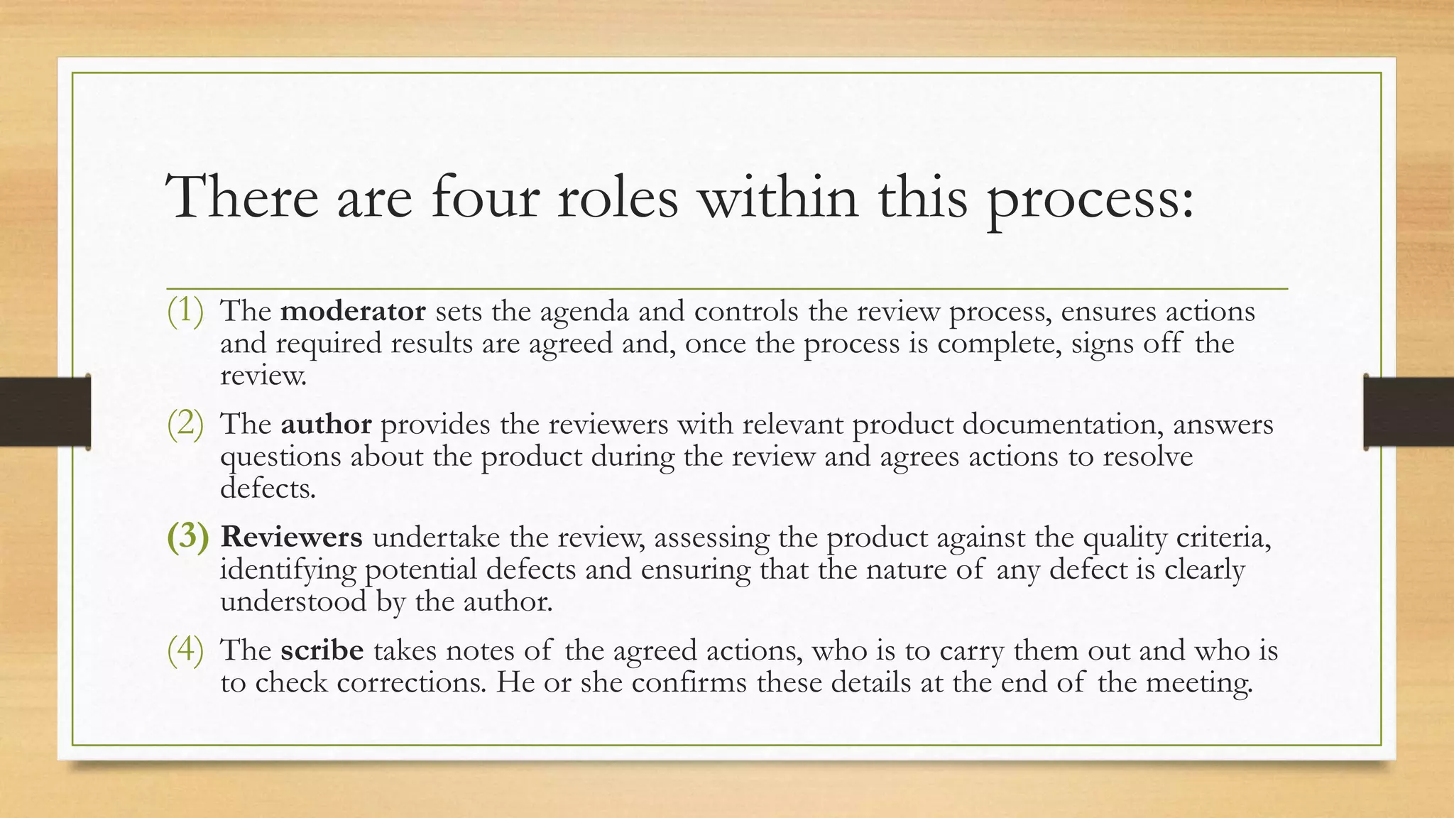 There are four roles within this process:
(1) The moderator sets the agenda and controls the review process, ensures actions
and required results are agreed and, once the process is complete, signs off the
review.
(2) The author provides the reviewers with relevant product documentation, answers
questions about the product during the review and agrees actions to resolve
defects.
(3) Reviewers undertake the review, assessing the product against the quality criteria,
identifying potential defects and ensuring that the nature of any defect is clearly
understood by the author.
(4) The scribe takes notes of the agreed actions, who is to carry them out and who is
to check corrections. He or she confirms these details at the end of the meeting.
 