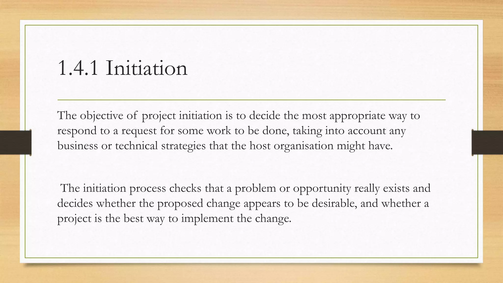 1.4.1 Initiation
The objective of project initiation is to decide the most appropriate way to
respond to a request for some work to be done, taking into account any
business or technical strategies that the host organisation might have.
The initiation process checks that a problem or opportunity really exists and
decides whether the proposed change appears to be desirable, and whether a
project is the best way to implement the change.
 