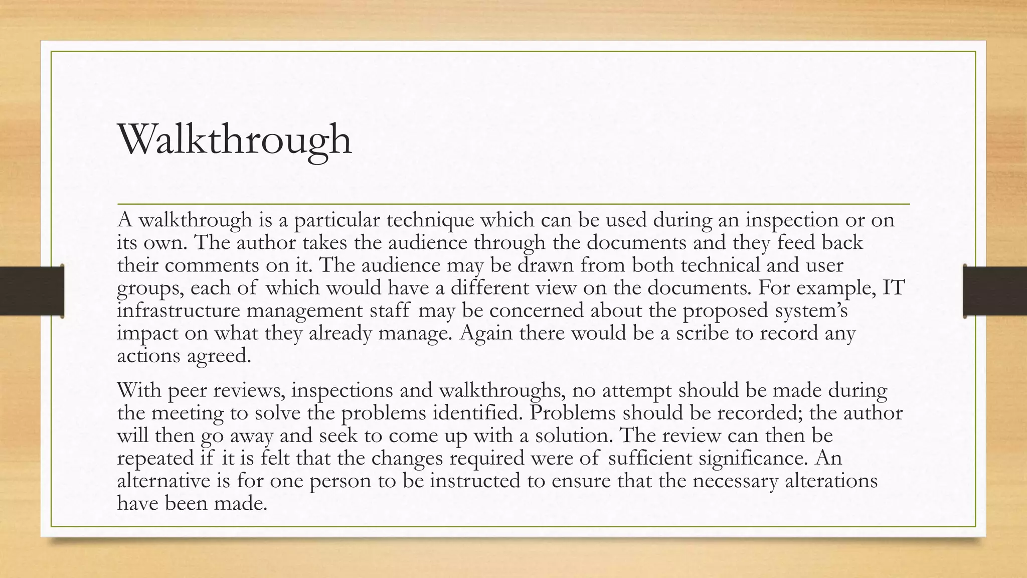 Walkthrough
A walkthrough is a particular technique which can be used during an inspection or on
its own. The author takes the audience through the documents and they feed back
their comments on it. The audience may be drawn from both technical and user
groups, each of which would have a different view on the documents. For example, IT
infrastructure management staff may be concerned about the proposed system’s
impact on what they already manage. Again there would be a scribe to record any
actions agreed.
With peer reviews, inspections and walkthroughs, no attempt should be made during
the meeting to solve the problems identified. Problems should be recorded; the author
will then go away and seek to come up with a solution. The review can then be
repeated if it is felt that the changes required were of sufficient significance. An
alternative is for one person to be instructed to ensure that the necessary alterations
have been made.
 