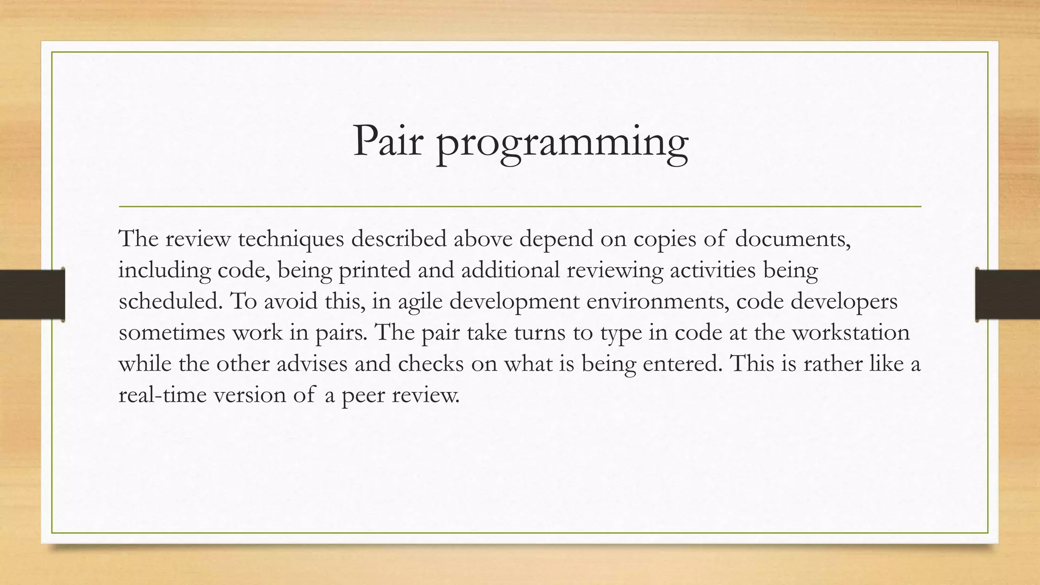 Pair programming
The review techniques described above depend on copies of documents,
including code, being printed and additional reviewing activities being
scheduled. To avoid this, in agile development environments, code developers
sometimes work in pairs. The pair take turns to type in code at the workstation
while the other advises and checks on what is being entered. This is rather like a
real-time version of a peer review.
 