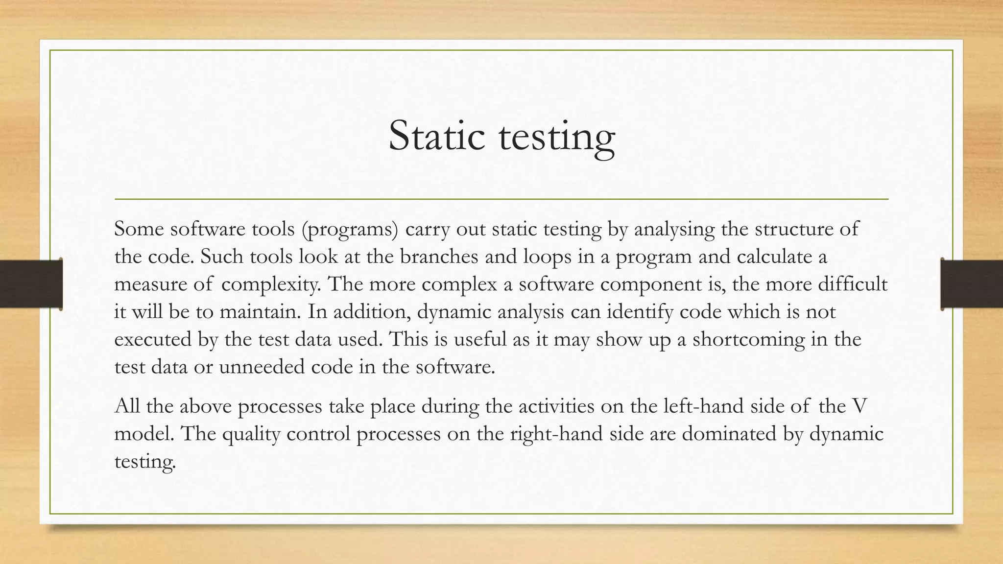 Static testing
Some software tools (programs) carry out static testing by analysing the structure of
the code. Such tools look at the branches and loops in a program and calculate a
measure of complexity. The more complex a software component is, the more difficult
it will be to maintain. In addition, dynamic analysis can identify code which is not
executed by the test data used. This is useful as it may show up a shortcoming in the
test data or unneeded code in the software.
All the above processes take place during the activities on the left-hand side of the V
model. The quality control processes on the right-hand side are dominated by dynamic
testing.
 