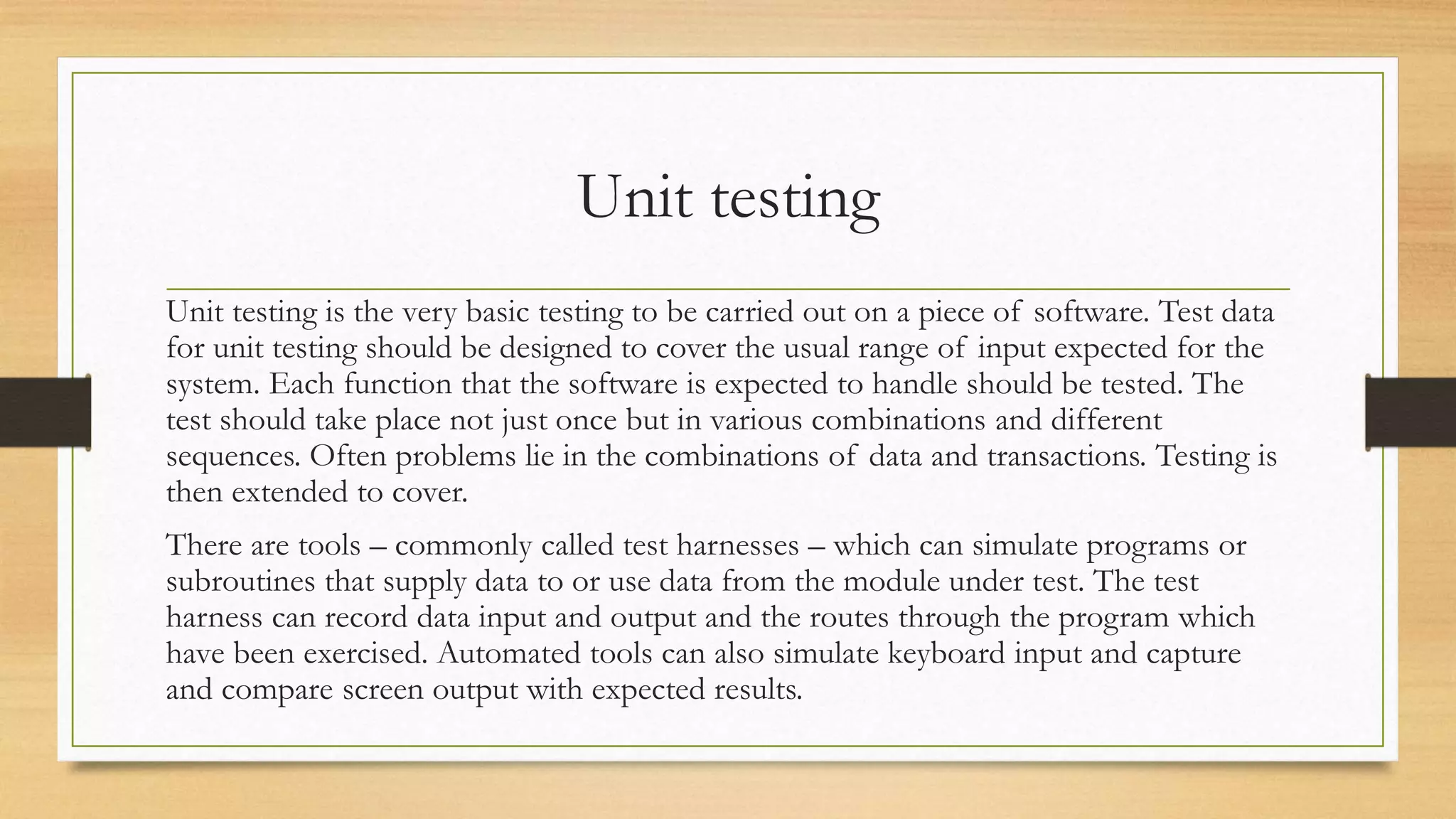 Unit testing
Unit testing is the very basic testing to be carried out on a piece of software. Test data
for unit testing should be designed to cover the usual range of input expected for the
system. Each function that the software is expected to handle should be tested. The
test should take place not just once but in various combinations and different
sequences. Often problems lie in the combinations of data and transactions. Testing is
then extended to cover.
There are tools – commonly called test harnesses – which can simulate programs or
subroutines that supply data to or use data from the module under test. The test
harness can record data input and output and the routes through the program which
have been exercised. Automated tools can also simulate keyboard input and capture
and compare screen output with expected results.
 