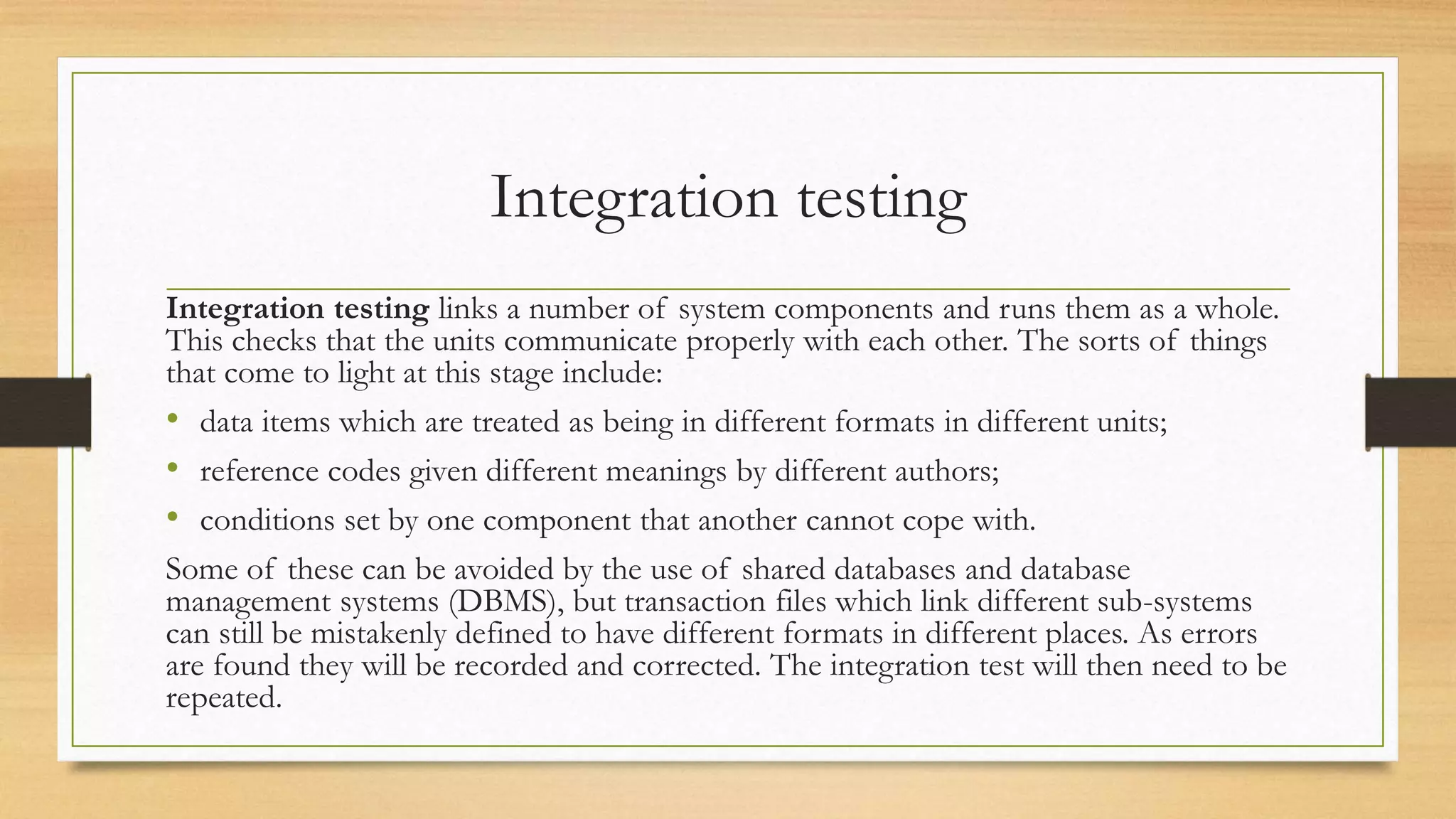 Integration testing
Integration testing links a number of system components and runs them as a whole.
This checks that the units communicate properly with each other. The sorts of things
that come to light at this stage include:
• data items which are treated as being in different formats in different units;
• reference codes given different meanings by different authors;
• conditions set by one component that another cannot cope with.
Some of these can be avoided by the use of shared databases and database
management systems (DBMS), but transaction files which link different sub-systems
can still be mistakenly defined to have different formats in different places. As errors
are found they will be recorded and corrected. The integration test will then need to be
repeated.
 