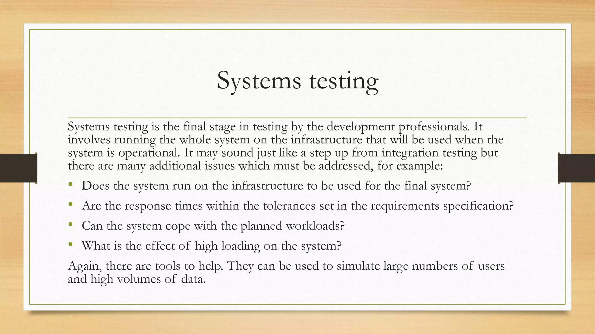 Systems testing
Systems testing is the final stage in testing by the development professionals. It
involves running the whole system on the infrastructure that will be used when the
system is operational. It may sound just like a step up from integration testing but
there are many additional issues which must be addressed, for example:
• Does the system run on the infrastructure to be used for the final system?
• Are the response times within the tolerances set in the requirements specification?
• Can the system cope with the planned workloads?
• What is the effect of high loading on the system?
Again, there are tools to help. They can be used to simulate large numbers of users
and high volumes of data.
 
