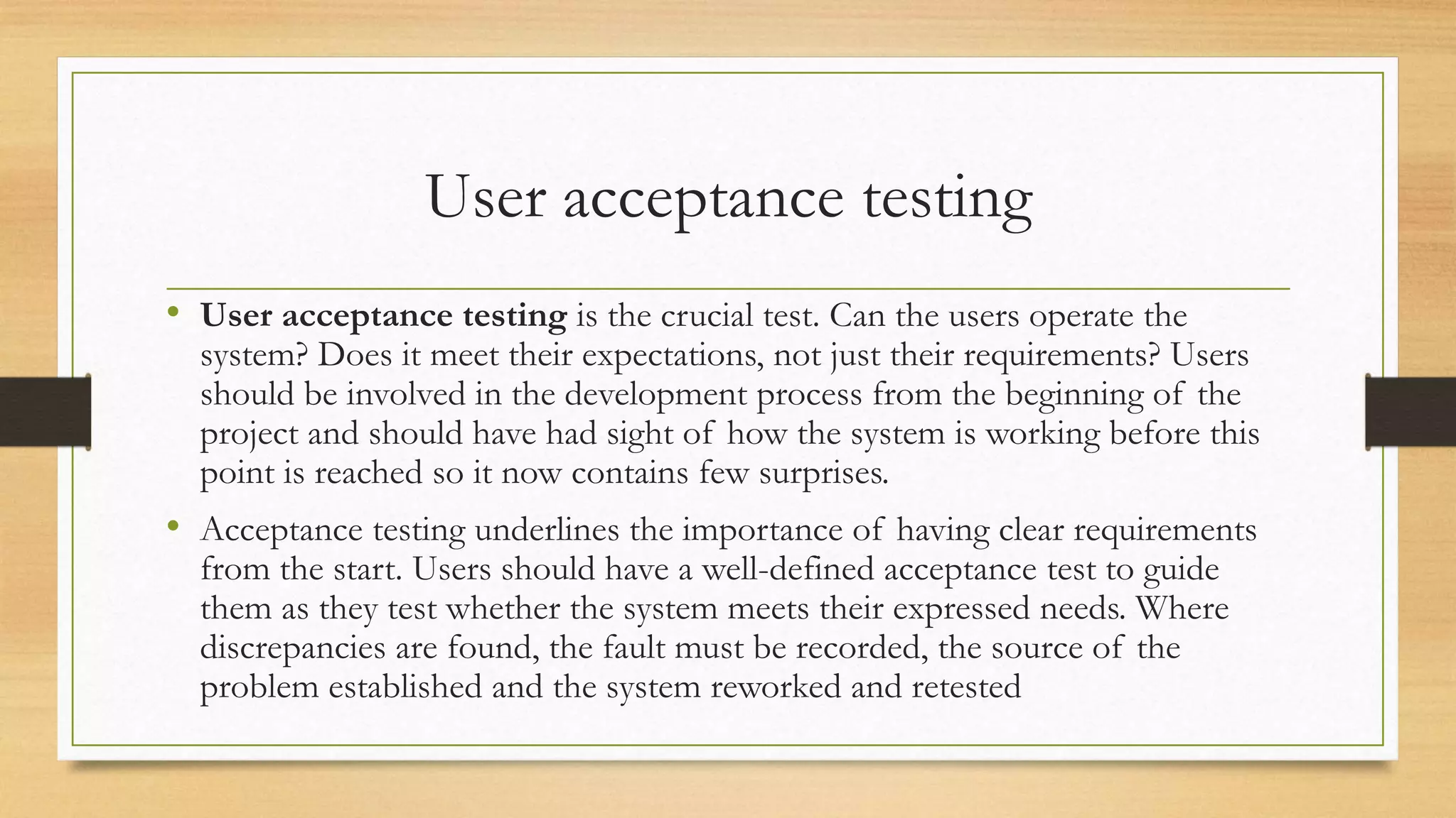 User acceptance testing
• User acceptance testing is the crucial test. Can the users operate the
system? Does it meet their expectations, not just their requirements? Users
should be involved in the development process from the beginning of the
project and should have had sight of how the system is working before this
point is reached so it now contains few surprises.
• Acceptance testing underlines the importance of having clear requirements
from the start. Users should have a well-defined acceptance test to guide
them as they test whether the system meets their expressed needs. Where
discrepancies are found, the fault must be recorded, the source of the
problem established and the system reworked and retested
 