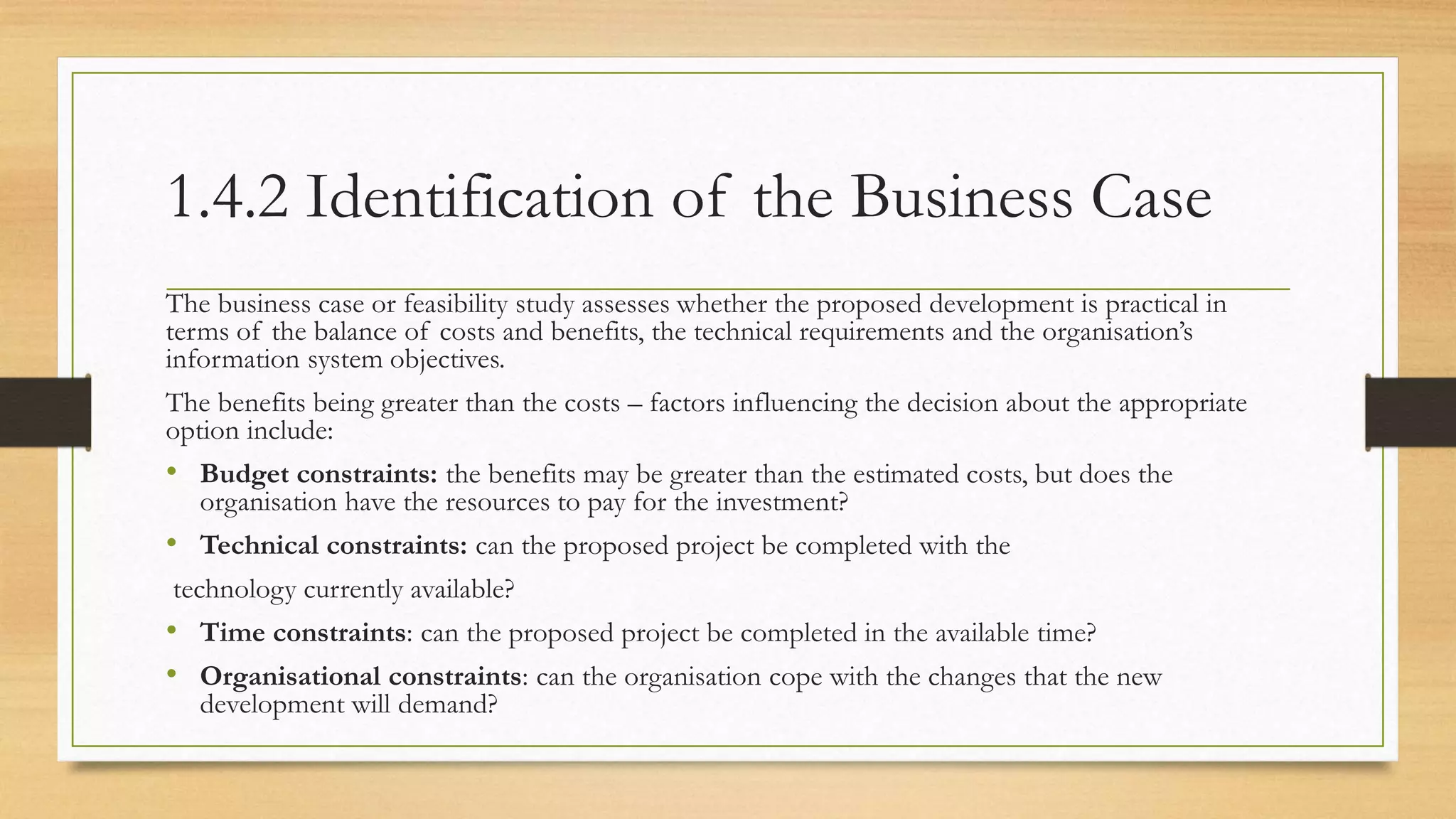 1.4.2 Identification of the Business Case
The business case or feasibility study assesses whether the proposed development is practical in
terms of the balance of costs and benefits, the technical requirements and the organisation’s
information system objectives.
The benefits being greater than the costs – factors influencing the decision about the appropriate
option include:
• Budget constraints: the benefits may be greater than the estimated costs, but does the
organisation have the resources to pay for the investment?
• Technical constraints: can the proposed project be completed with the
technology currently available?
• Time constraints: can the proposed project be completed in the available time?
• Organisational constraints: can the organisation cope with the changes that the new
development will demand?
 