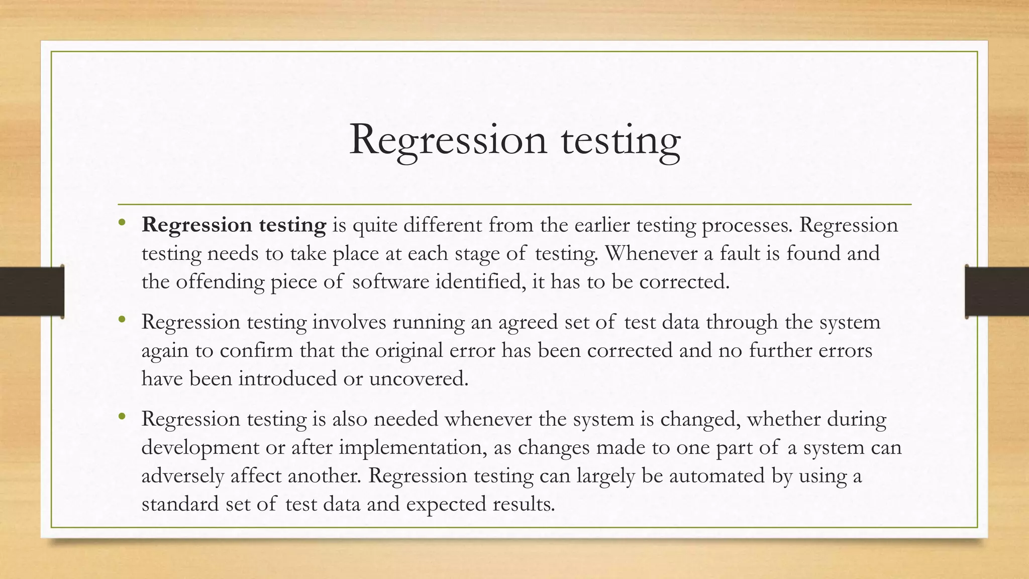Regression testing
• Regression testing is quite different from the earlier testing processes. Regression
testing needs to take place at each stage of testing. Whenever a fault is found and
the offending piece of software identified, it has to be corrected.
• Regression testing involves running an agreed set of test data through the system
again to confirm that the original error has been corrected and no further errors
have been introduced or uncovered.
• Regression testing is also needed whenever the system is changed, whether during
development or after implementation, as changes made to one part of a system can
adversely affect another. Regression testing can largely be automated by using a
standard set of test data and expected results.
 
