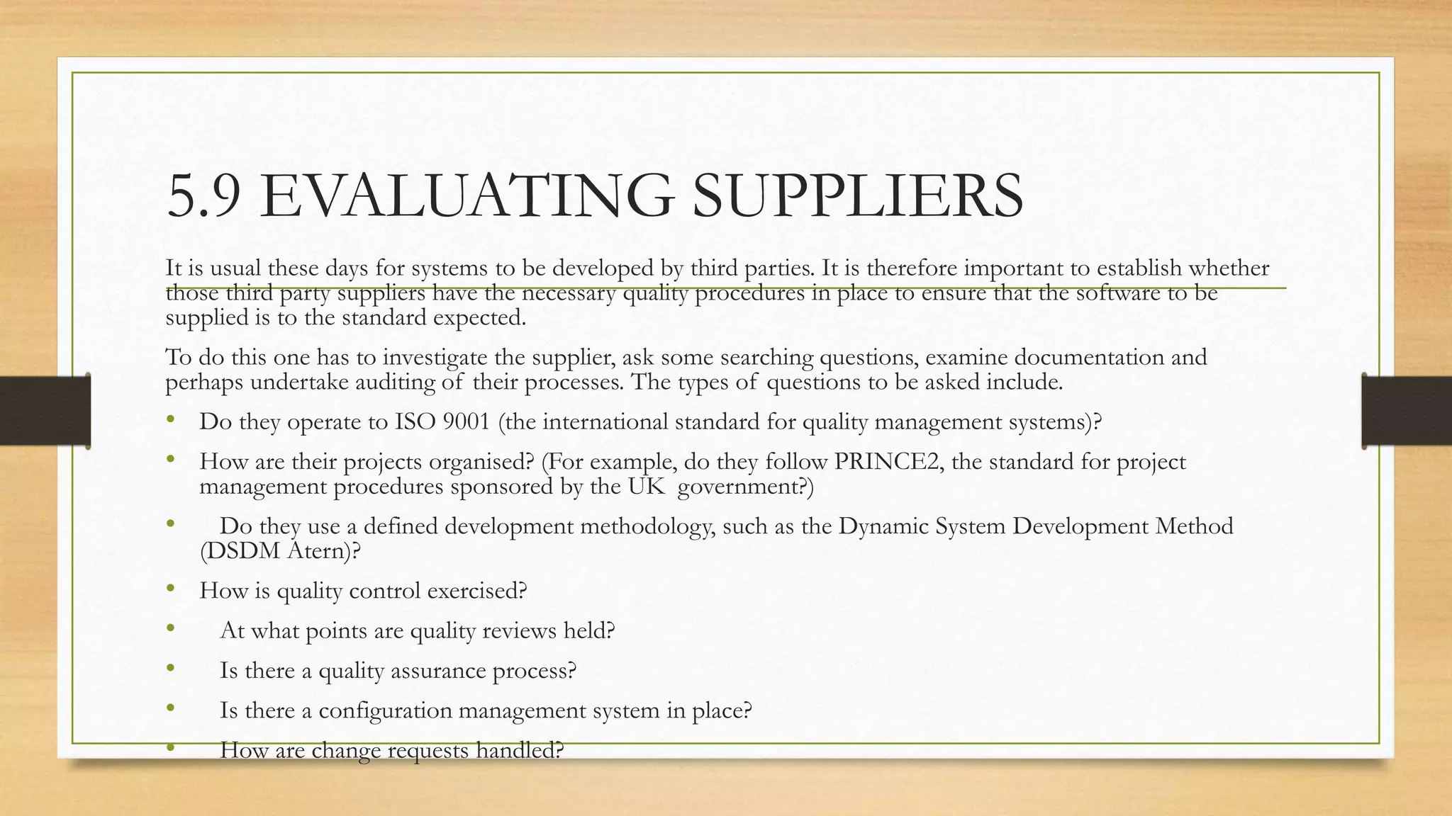 5.9 EVALUATING SUPPLIERS
It is usual these days for systems to be developed by third parties. It is therefore important to establish whether
those third party suppliers have the necessary quality procedures in place to ensure that the software to be
supplied is to the standard expected.
To do this one has to investigate the supplier, ask some searching questions, examine documentation and
perhaps undertake auditing of their processes. The types of questions to be asked include.
• Do they operate to ISO 9001 (the international standard for quality management systems)?
• How are their projects organised? (For example, do they follow PRINCE2, the standard for project
management procedures sponsored by the UK government?)
• Do they use a defined development methodology, such as the Dynamic System Development Method
(DSDM Atern)?
• How is quality control exercised?
• At what points are quality reviews held?
• Is there a quality assurance process?
• Is there a configuration management system in place?
• How are change requests handled?
 