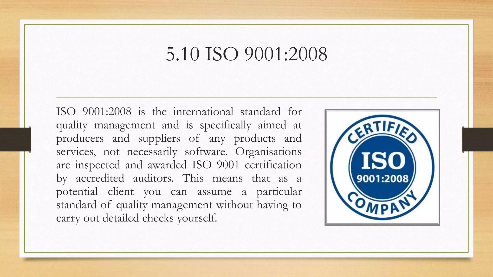 5.10 ISO 9001:2008
ISO 9001:2008 is the international standard for
quality management and is specifically aimed at
producers and suppliers of any products and
services, not necessarily software. Organisations
are inspected and awarded ISO 9001 certification
by accredited auditors. This means that as a
potential client you can assume a particular
standard of quality management without having to
carry out detailed checks yourself.
 