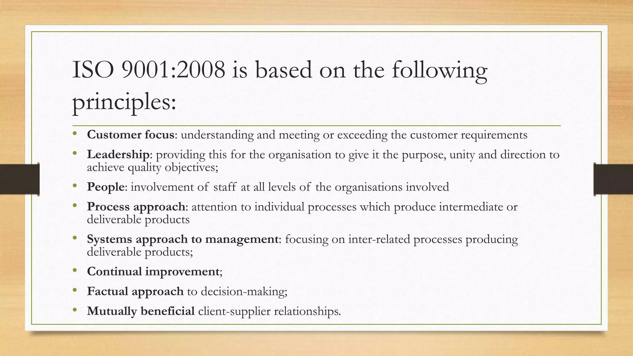 ISO 9001:2008 is based on the following
principles:
• Customer focus: understanding and meeting or exceeding the customer requirements
• Leadership: providing this for the organisation to give it the purpose, unity and direction to
achieve quality objectives;
• People: involvement of staff at all levels of the organisations involved
• Process approach: attention to individual processes which produce intermediate or
deliverable products
• Systems approach to management: focusing on inter-related processes producing
deliverable products;
• Continual improvement;
• Factual approach to decision-making;
• Mutually beneficial client-supplier relationships.
 