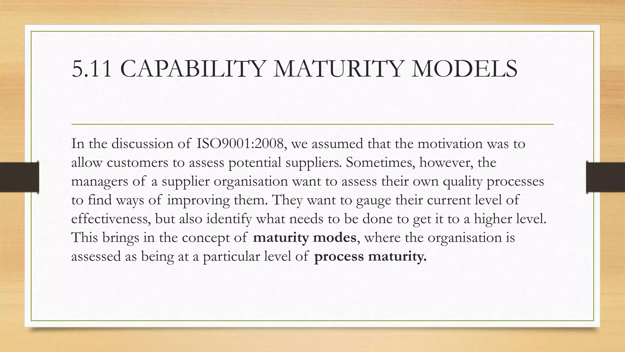 5.11 CAPABILITY MATURITY MODELS
In the discussion of ISO9001:2008, we assumed that the motivation was to
allow customers to assess potential suppliers. Sometimes, however, the
managers of a supplier organisation want to assess their own quality processes
to find ways of improving them. They want to gauge their current level of
effectiveness, but also identify what needs to be done to get it to a higher level.
This brings in the concept of maturity modes, where the organisation is
assessed as being at a particular level of process maturity.
 