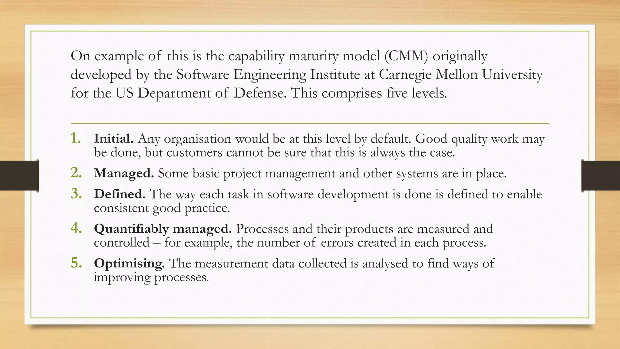 On example of this is the capability maturity model (CMM) originally
developed by the Software Engineering Institute at Carnegie Mellon University
for the US Department of Defense. This comprises five levels.
1. Initial. Any organisation would be at this level by default. Good quality work may
be done, but customers cannot be sure that this is always the case.
2. Managed. Some basic project management and other systems are in place.
3. Defined. The way each task in software development is done is defined to enable
consistent good practice.
4. Quantifiably managed. Processes and their products are measured and
controlled – for example, the number of errors created in each process.
5. Optimising. The measurement data collected is analysed to find ways of
improving processes.
 