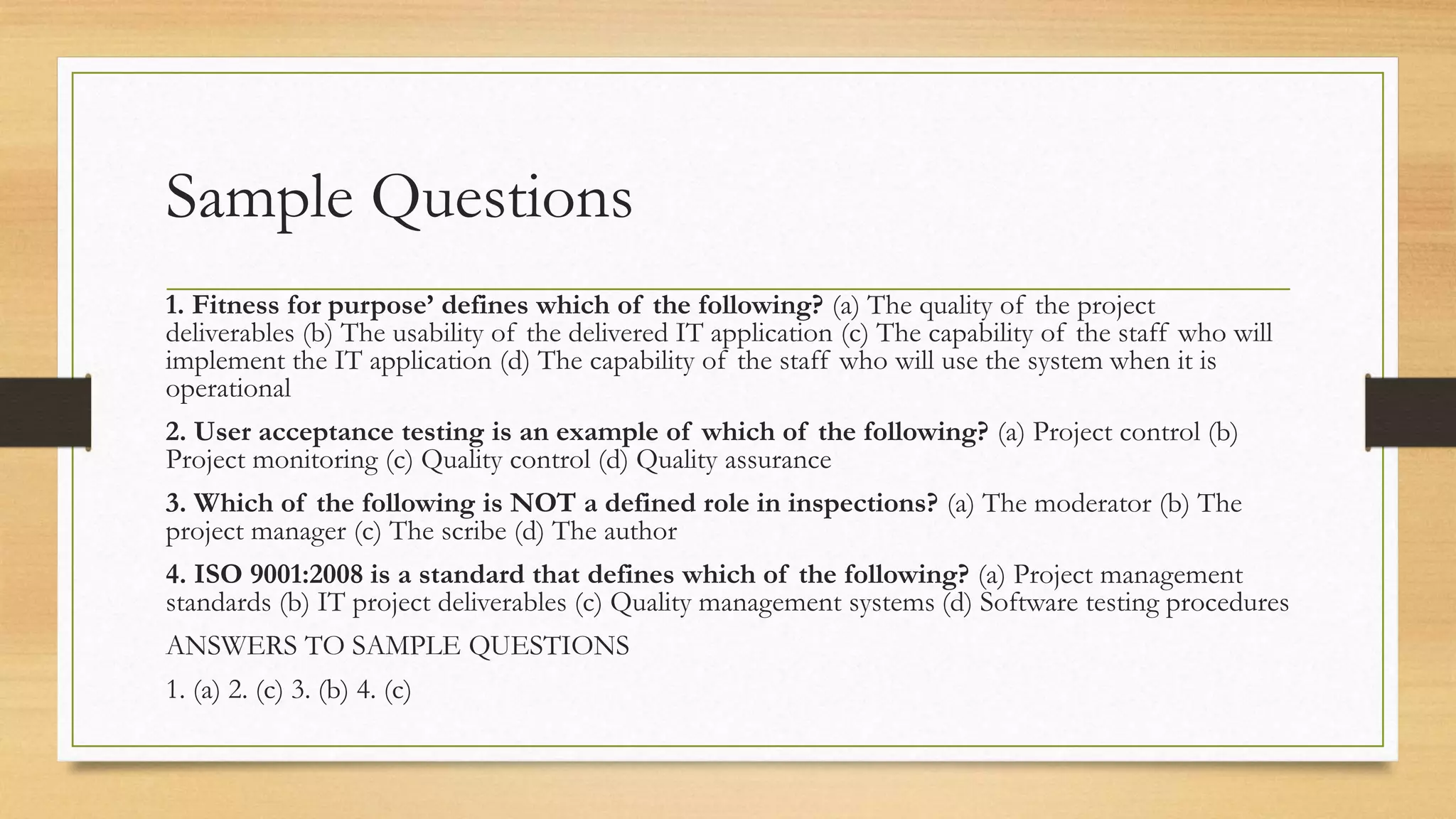 Sample Questions
1. Fitness for purpose’ defines which of the following? (a) The quality of the project
deliverables (b) The usability of the delivered IT application (c) The capability of the staff who will
implement the IT application (d) The capability of the staff who will use the system when it is
operational
2. User acceptance testing is an example of which of the following? (a) Project control (b)
Project monitoring (c) Quality control (d) Quality assurance
3. Which of the following is NOT a defined role in inspections? (a) The moderator (b) The
project manager (c) The scribe (d) The author
4. ISO 9001:2008 is a standard that defines which of the following? (a) Project management
standards (b) IT project deliverables (c) Quality management systems (d) Software testing procedures
ANSWERS TO SAMPLE QUESTIONS
1. (a) 2. (c) 3. (b) 4. (c)
 
