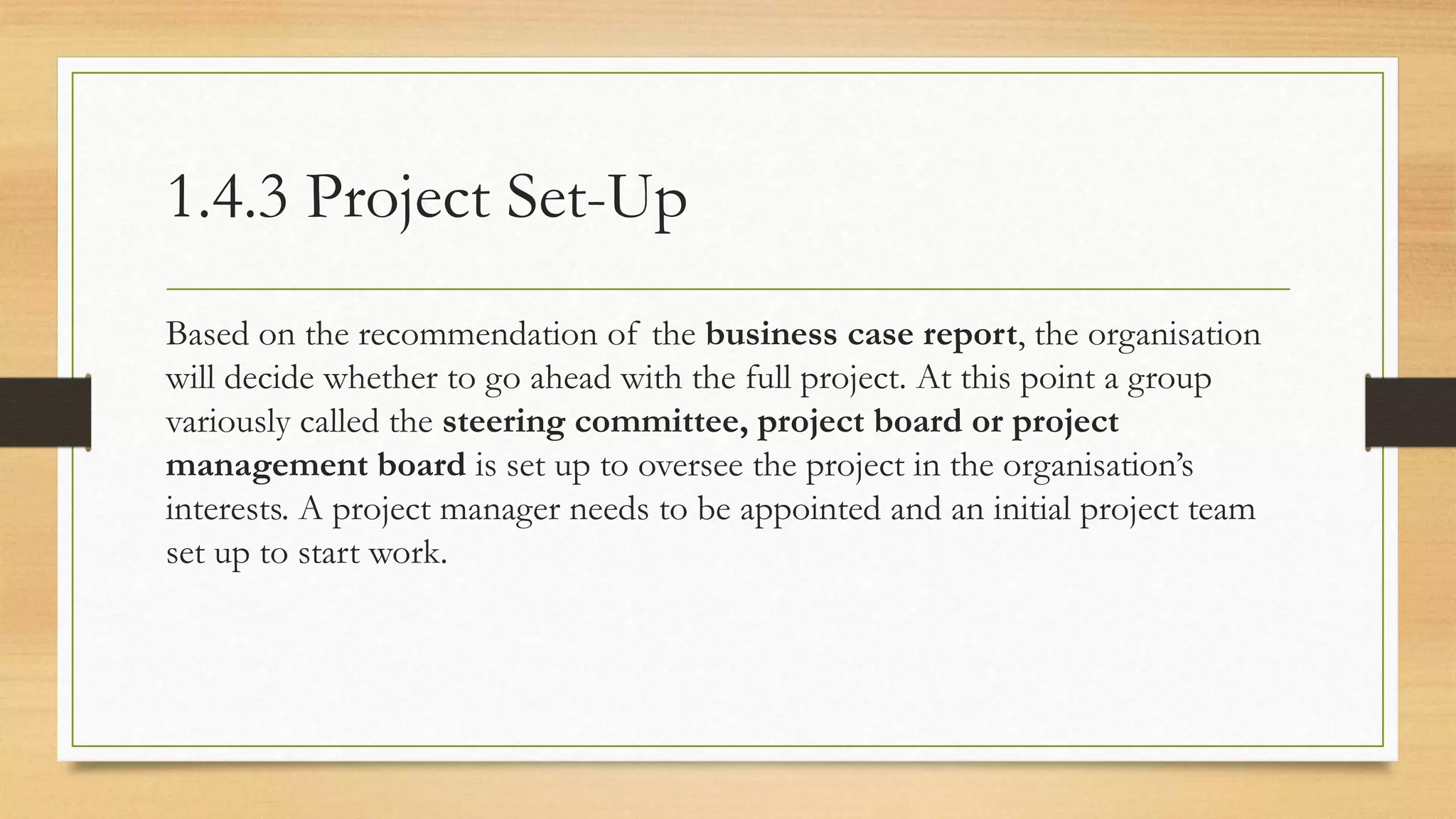 1.4.3 Project Set-Up
Based on the recommendation of the business case report, the organisation
will decide whether to go ahead with the full project. At this point a group
variously called the steering committee, project board or project
management board is set up to oversee the project in the organisation’s
interests. A project manager needs to be appointed and an initial project team
set up to start work.
 