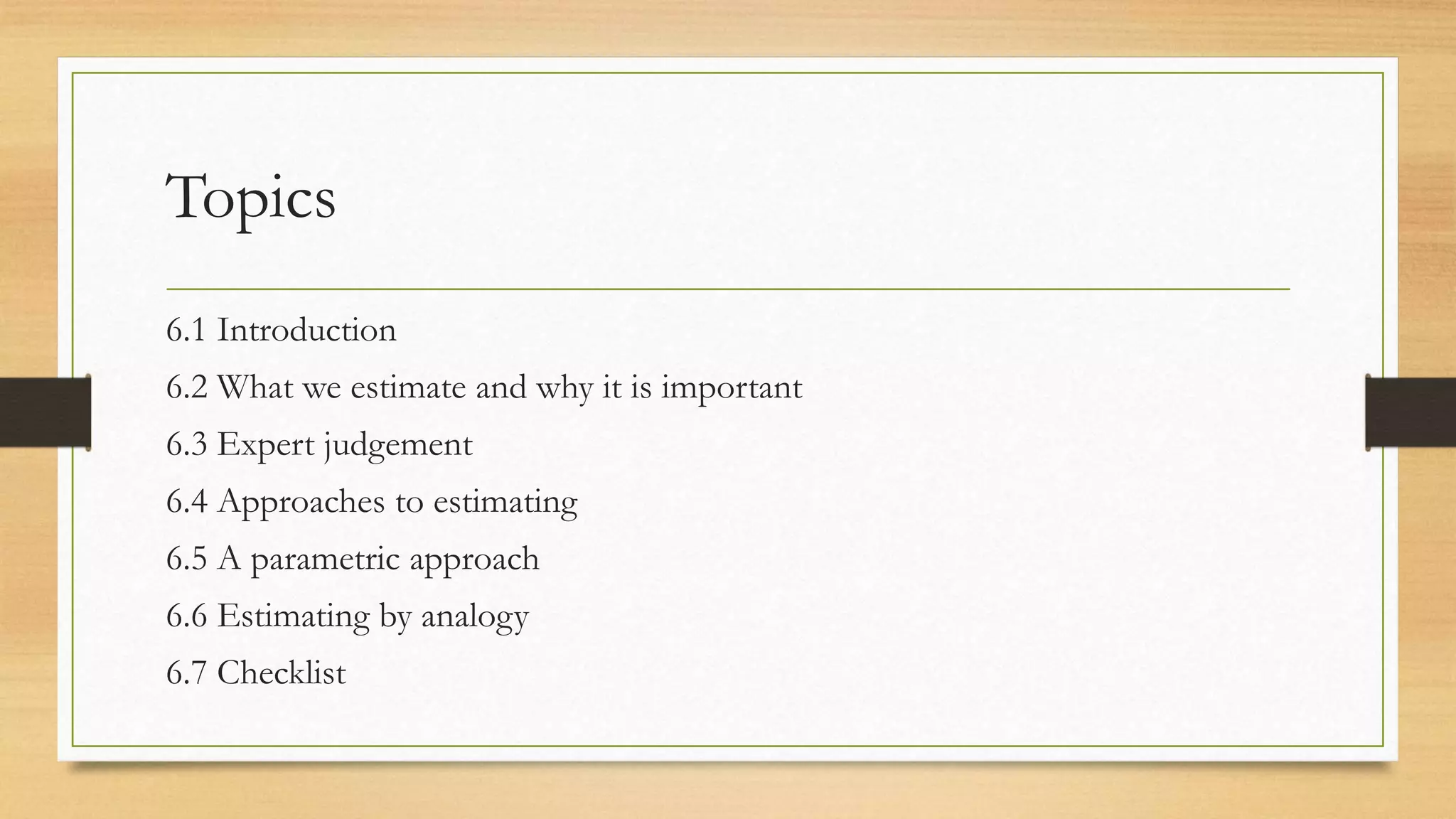 Topics
6.1 Introduction
6.2 What we estimate and why it is important
6.3 Expert judgement
6.4 Approaches to estimating
6.5 A parametric approach
6.6 Estimating by analogy
6.7 Checklist
 