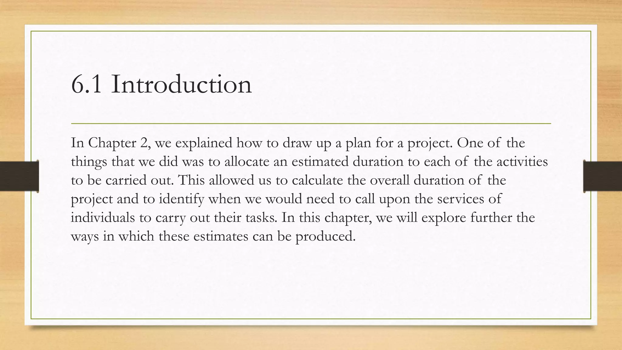 6.1 Introduction
In Chapter 2, we explained how to draw up a plan for a project. One of the
things that we did was to allocate an estimated duration to each of the activities
to be carried out. This allowed us to calculate the overall duration of the
project and to identify when we would need to call upon the services of
individuals to carry out their tasks. In this chapter, we will explore further the
ways in which these estimates can be produced.
 