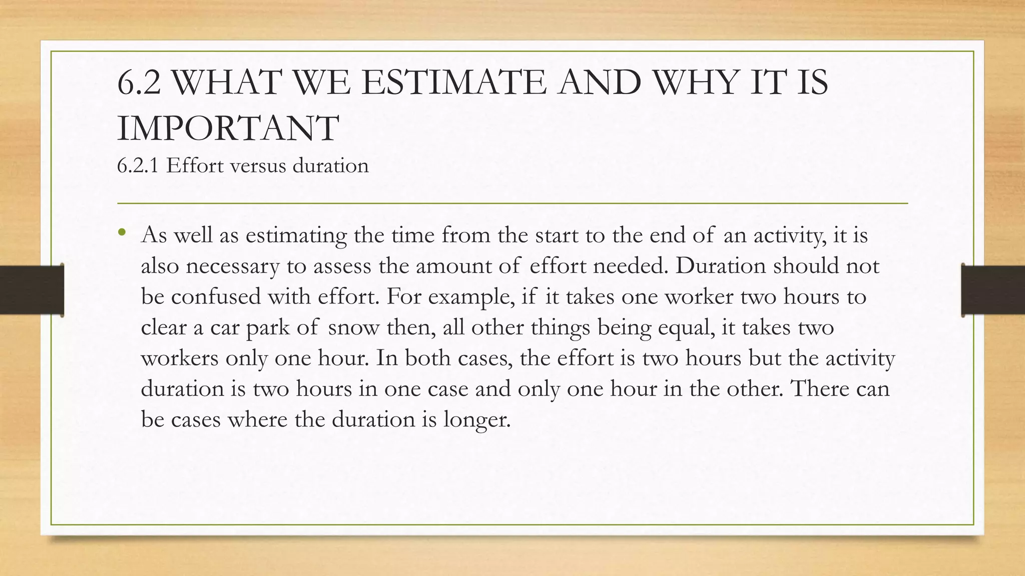 6.2 WHAT WE ESTIMATE AND WHY IT IS
IMPORTANT
6.2.1 Effort versus duration
• As well as estimating the time from the start to the end of an activity, it is
also necessary to assess the amount of effort needed. Duration should not
be confused with effort. For example, if it takes one worker two hours to
clear a car park of snow then, all other things being equal, it takes two
workers only one hour. In both cases, the effort is two hours but the activity
duration is two hours in one case and only one hour in the other. There can
be cases where the duration is longer.
 