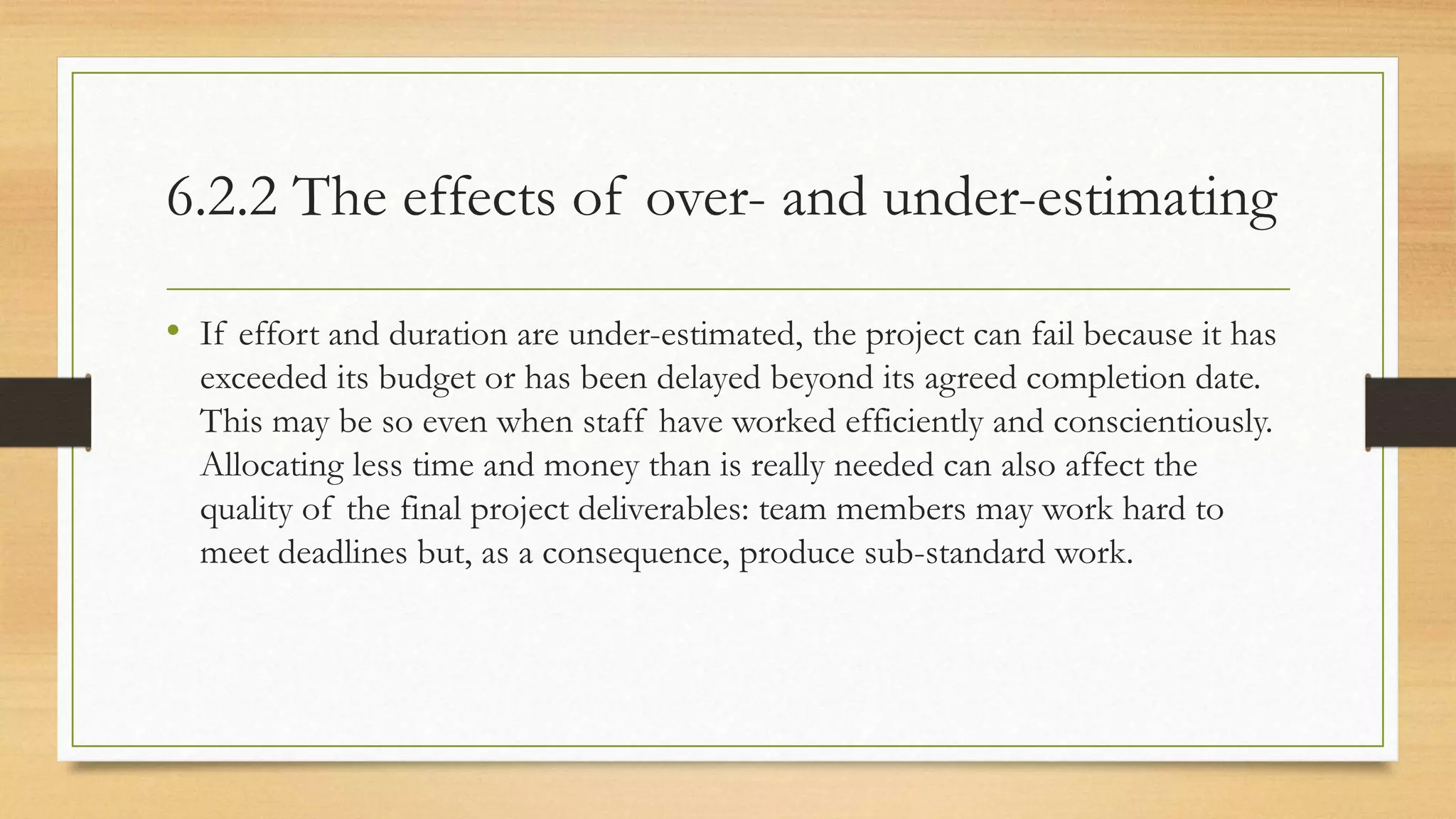 6.2.2 The effects of over- and under-estimating
• If effort and duration are under-estimated, the project can fail because it has
exceeded its budget or has been delayed beyond its agreed completion date.
This may be so even when staff have worked efficiently and conscientiously.
Allocating less time and money than is really needed can also affect the
quality of the final project deliverables: team members may work hard to
meet deadlines but, as a consequence, produce sub-standard work.
 