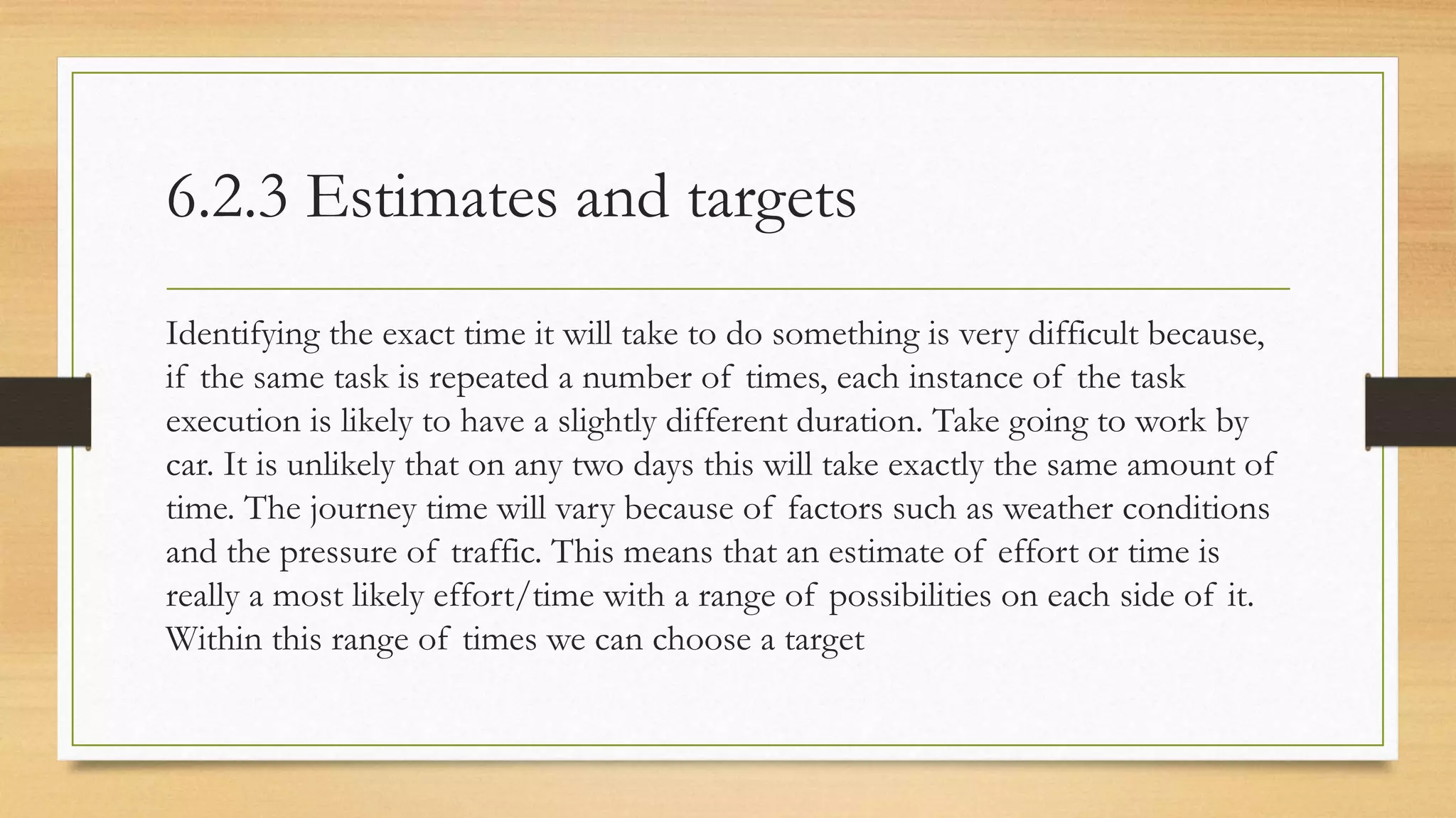 6.2.3 Estimates and targets
Identifying the exact time it will take to do something is very difficult because,
if the same task is repeated a number of times, each instance of the task
execution is likely to have a slightly different duration. Take going to work by
car. It is unlikely that on any two days this will take exactly the same amount of
time. The journey time will vary because of factors such as weather conditions
and the pressure of traffic. This means that an estimate of effort or time is
really a most likely effort/time with a range of possibilities on each side of it.
Within this range of times we can choose a target
 