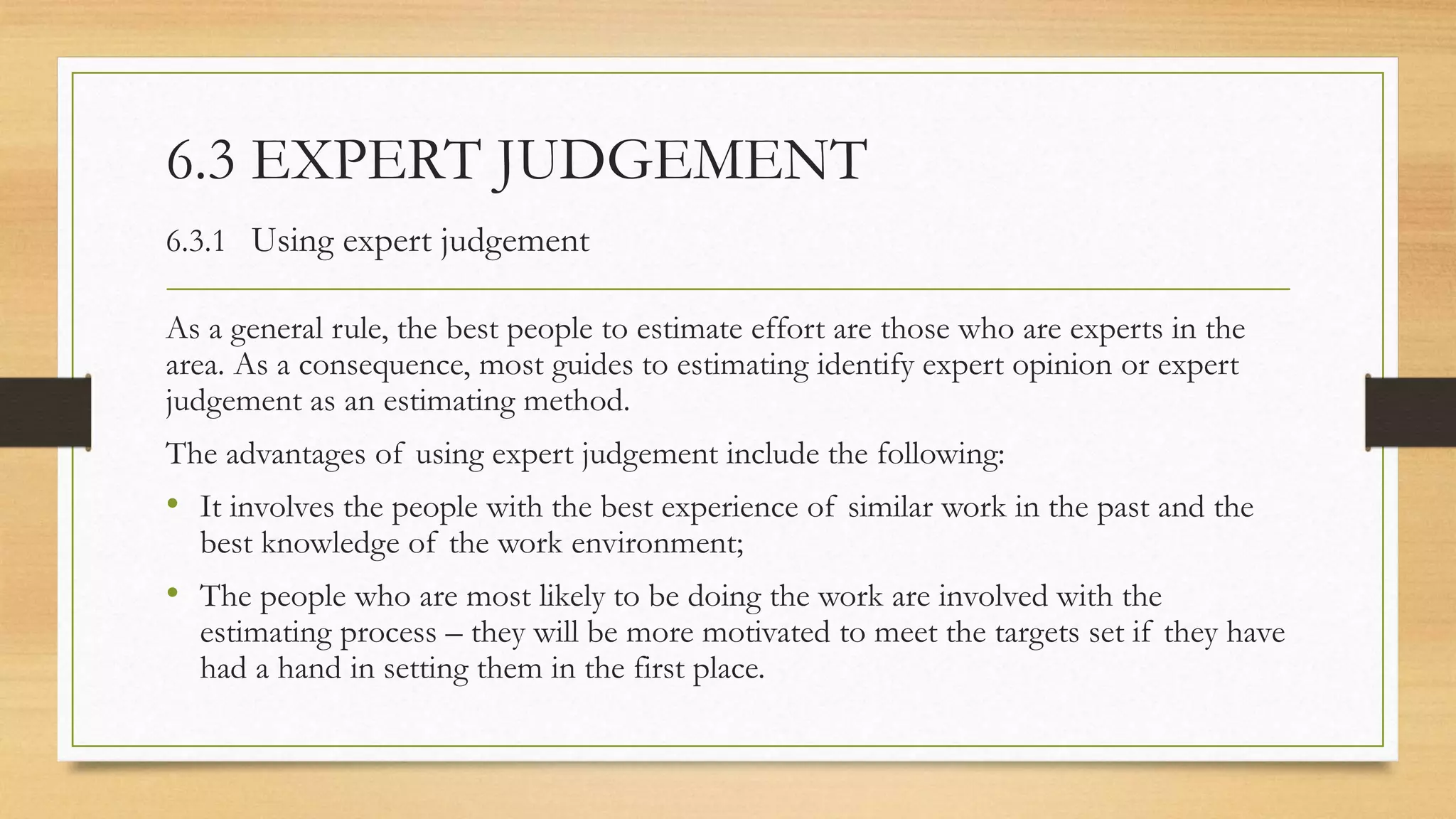 6.3 EXPERT JUDGEMENT
6.3.1 Using expert judgement
As a general rule, the best people to estimate effort are those who are experts in the
area. As a consequence, most guides to estimating identify expert opinion or expert
judgement as an estimating method.
The advantages of using expert judgement include the following:
• It involves the people with the best experience of similar work in the past and the
best knowledge of the work environment;
• The people who are most likely to be doing the work are involved with the
estimating process – they will be more motivated to meet the targets set if they have
had a hand in setting them in the first place.
 