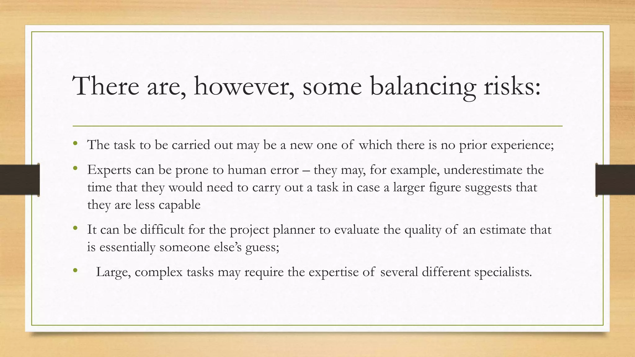 There are, however, some balancing risks:
• The task to be carried out may be a new one of which there is no prior experience;
• Experts can be prone to human error – they may, for example, underestimate the
time that they would need to carry out a task in case a larger figure suggests that
they are less capable
• It can be difficult for the project planner to evaluate the quality of an estimate that
is essentially someone else’s guess;
• Large, complex tasks may require the expertise of several different specialists.
 
